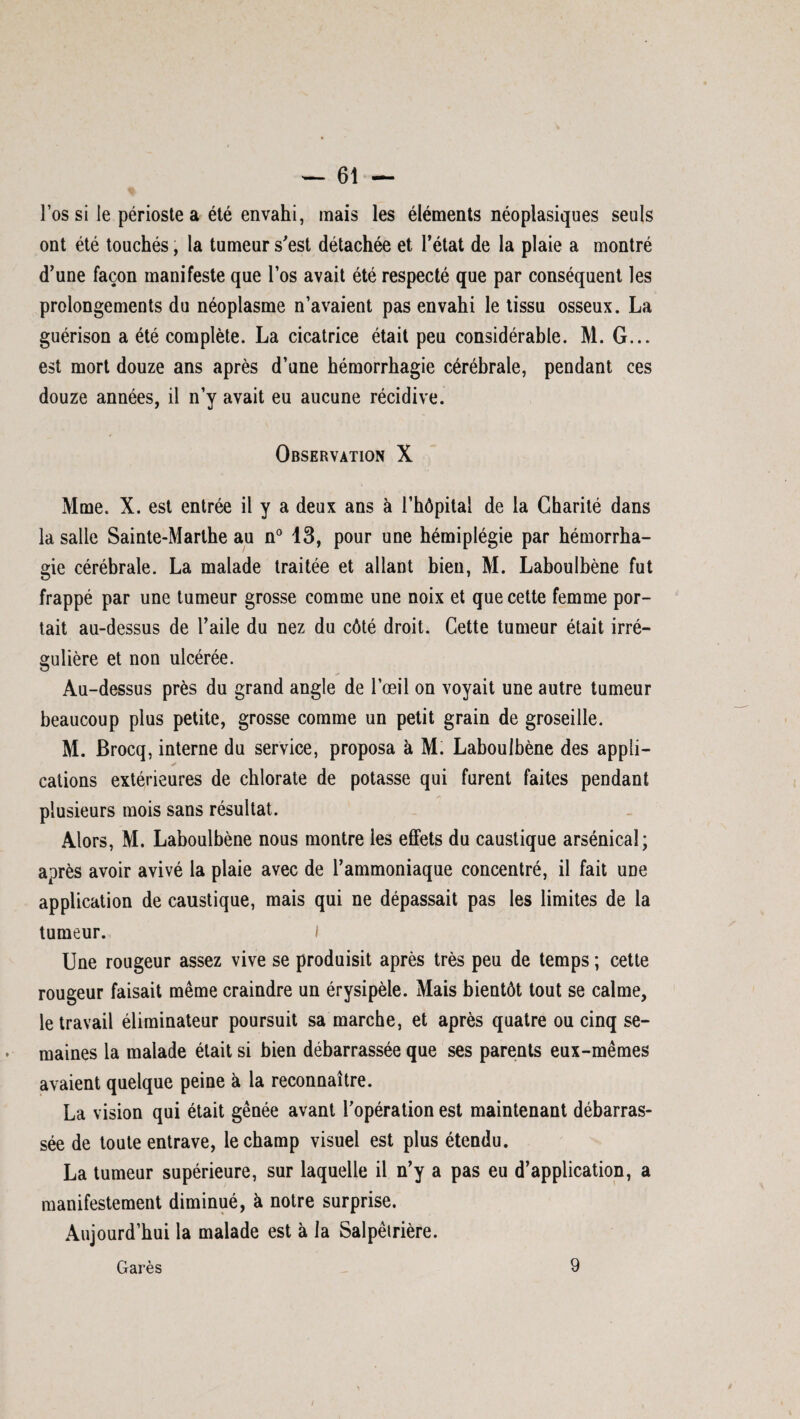 l’os si le périoste a été envahi, mais les éléments néoplasiques seuls ont été touchés, la tumeur s'est détachée et l’état de la plaie a montré d’une façon manifeste que l’os avait été respecté que par conséquent les prolongements du néoplasme n’avaient pas envahi le tissu osseux. La guérison a été complète. La cicatrice était peu considérable. M. G... est mort douze ans après d’une hémorrhagie cérébrale, pendant ces douze années, il n’y avait eu aucune récidive. Observation X Mme. X. est entrée il y a deux ans à l’hôpital de la Charité dans la salle Sainte-Marthe au n° 13, pour une hémiplégie par hémorrha¬ gie cérébrale. La malade traitée et allant bien, M. Laboulbène fut frappé par une tumeur grosse comme une noix et que cette femme por¬ tait au-dessus de l’aile du nez du côté droit. Cette tumeur était irré¬ gulière et non ulcérée. Au-dessus près du grand angle de l’œil on voyait une autre tumeur beaucoup plus petite, grosse comme un petit grain de groseille. M. Brocq, interne du service, proposa à M. Laboulbène des appli¬ cations extérieures de chlorate de potasse qui furent faites pendant plusieurs mois sans résultat. Alors, M. Laboulbène nous montre les effets du caustique arsénical; après avoir avivé la plaie avec de l’ammoniaque concentré, il fait une application de caustique, mais qui ne dépassait pas les limites de la tumeur. I Une rougeur assez vive se produisit après très peu de temps ; cette rougeur faisait même craindre un érysipèle. Mais bientôt tout se calme, le travail éliminateur poursuit sa marche, et après quatre ou cinq se¬ maines la malade était si bien débarrassée que ses parents eux-mêmes avaient quelque peine à la reconnaître. La vision qui était gênée avant l’opération est maintenant débarras¬ sée de toute entrave, le champ visuel est plus étendu. La tumeur supérieure, sur laquelle il n’y a pas eu d’application, a manifestement diminué, à notre surprise. Aujourd’hui la malade est à la Salpêtrière.