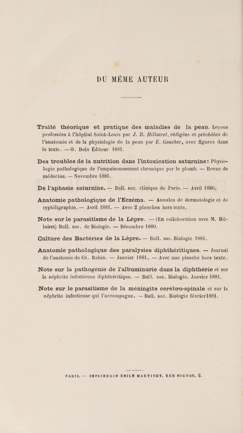 DU MÊME AUTEUR Traité théorique et pratique des maladies de la peau. Leçons professées à l’hôpital Saint-Louis par J. B. Hillairet, rédigées et précédées de l’anatomie et de la physiologie de la peau par E. Gaucher, avec figures dans le texte. —0. Doin Éditeur 1881. Des troubles de la nutrition dans l’intoxication saturnine : Physio¬ logie pathologique de l’empoisonnement chronique par le plomb. — Revue de médecine. — Novembre 1881. De l’aphasie saturnine.— Bull. soc. clinique de Paris. — Avril 1880. Anatomie pathologique de l’Eczéma. — Annales de dermatologie et de syphiligraphie.— Avril 1881. — Avec 2 planches hors texte. Note sur le parasitisme de la Lèpre. — (En collaboration avec M. Hil¬ lairet) Bull. soc. de Biologie. — Décembre 1880. Culture des Bactéries de la Lèpre. — Bull. soc. Biologie 1881. Anatomie pathologique des paralysies diphthéritiques. — Journal de l’anatomie de Ch. Robin. — Janvier 1881. —Avec une planche hors texte. Note sur la pathogénie de l’albuminurie dans la diphthérie et sur la néphrite infectieuse diphthéritique, — Bull. soc. Biologie. Janvier 1881. Note sur le parasitisme de la méningite cérébro-spinale et sur la néphrite infectieuse qui l’accompagne. — Bull. soc. Biologie févrierl881. PARIS. — IMPRIMERIE ÉMILE MARTINET, RUE MIGNON, 2.