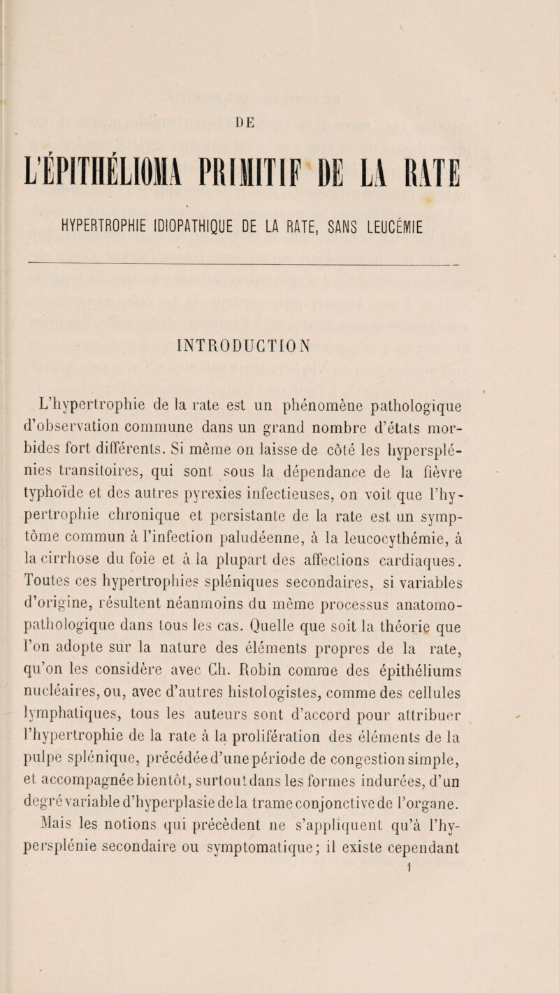 LÉPITHËLIOMA PRIMITIF DE LA RATE HYPERTROPHIE IDIOPATHIQUE DE LA RATE, SANS LEUCÉMIE INTRODUCTION L’hypertrophie de la rate est un phénomène pathologique d’observation commune dans un grand nombre d’états mor¬ bides fort différents. Si même on laisse de côté les hypersplé¬ nies transitoires, qui sont sous la dépendance de la fièvre typhoïde et des autres pyrexies infectieuses, on voit que l’hy¬ pertrophie chronique et persistante de la rate est un symp¬ tôme commun à l’infection paludéenne, à la leucocythémie, à la cirrhose du foie et à la plupart des affections cardiaques. Toutes ces hypertrophies spléniques secondaires, si variables d’origine, résultent néanmoins du même processus anatomo¬ pathologique dans tous les cas. Quelle que soit la théorie que l’on adopte sur la nature des éléments propres de la rate, qu’on les considère avec Ch. Robin comme des épithéliums nucléaires, ou, avec d’autres histologistes, comme des cellules lymphatiques, tous les auteurs sont d’accord pour attribuer l’hypertrophie de la rate à la prolifération des éléments de la pulpe splénique, précédée d’une période de congestion simple, et accompagnée bientôt, surtout dans les formes indurées, d’un degré variable d’hyperplasie de la trame conjonctive de l’organe. Mais les notions qui précèdent ne s’appliquent qu’à l’hy- persplénie secondaire ou symptomatique; il existe cependant