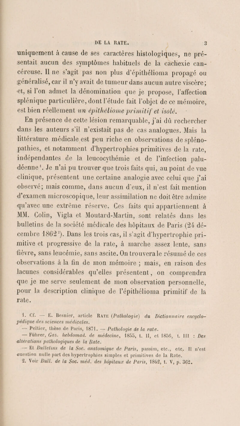 uniquement à cause de ses caractères histologiques, ne pré¬ sentait aucun des symptômes habituels de la cachexie can¬ céreuse. 11 ne s’agit pas non plus d’épithélioma propagé ou généralisé, car il n’y avait de tumeur dans aucun autre viscère; et, si l’on admet la dénomination que je propose, l’affection splénique particulière, dont l’étude fait l’objet de ce mémoire, est bien réellement un épithéliome primitif et isolé. En présence de cette lésion remarquable, j’ai dû rechercher dans les auteurs s’il n’existait pas de cas analogues. Mais la littérature médicale est peu riche en observations de spléno- pathies, et notamment d’hypertrophies primitives de la rate, indépendantes de la leucocythémie et de l’infection palu¬ déenne1. Je n’ai pu trouver que trois faits qui, au point de vue clinique, présentent une certaine analogie avec celui que j’ai observé; mais comme, dans aucun d’eux, il n’est fait mention d’examen microscopique, leur assimilation ne doit être admise qu’avec une extrême réserve. Ces faits qui appartiennent à MM. Colin, Yigla et Moutard-Martin, sont relatés dans les bulletins de la société médicale des hôpitaux de Paris (24 dé¬ cembre 1862 2). Dans les trois cas, il s’agit d’hypertrophie pri¬ mitive et progressive de la rate, à marche assez lente, sans fièvre, sans leucémie, sans ascite. On trouvera le résumé de ces observations à la fin de mon mémoire ; mais, en raison des lacunes considérables qu’elles présentent, on comprendra que je me serve seulement de mon observation personnelle, pour la description clinique de l’épithélioma primitif de la rate. Cf* —- E. Besnier, article Rate (Pathologie) du Dictionnaire encyclo¬ pédique des sciences médicales. — Peltier, thèse de Paris, 1871. — Pathologie de la rate. — Führer, Gaz. hebdomad. de médecine, 1855, t. II, et 1856, t. IJI : Des altérations pathologiques de la Date. — Et Bulletins de la Soc. anatomique de Paris, passim, etc., etc. Il n’est ouestion nulle part des hypertrophies simples et primitives de la R3te. -• Voir Bull, de la Soc. méd. des hôpitaux de Parisy 1862, t. V, p. 362.