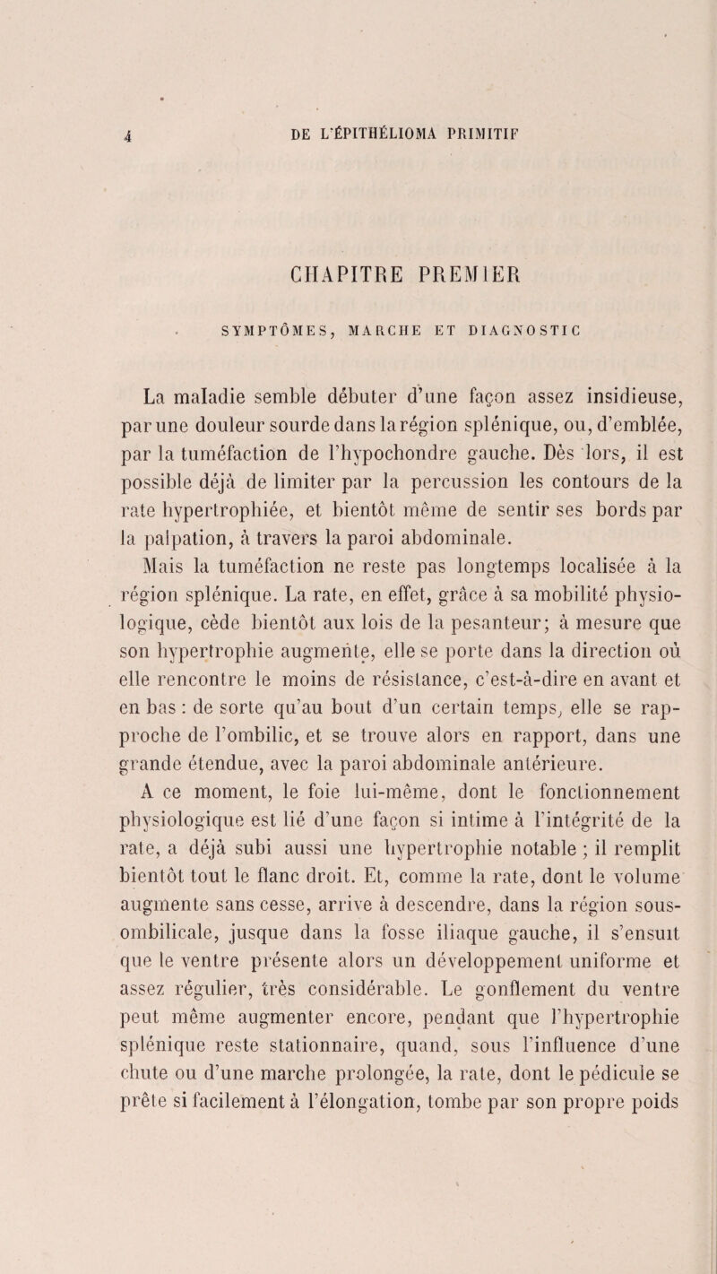 CHAPITRE PREMIER SYMPTÔMES, MARCHE ET DIAGNOSTIC La maladie semble débuter d’une façon assez insidieuse, par une douleur sourde dans la région splénique, ou, d’emblée, par la tuméfaction de l’hypochondre gauche. Dès lors, il est possible déjà de limiter par la percussion les contours de la rate hypertrophiée, et bientôt même de sentir ses bords par la palpation, à travers la paroi abdominale. Mais la tuméfaction ne reste pas longtemps localisée à la région splénique. La rate, en effet, grâce à sa mobilité physio¬ logique, cède bientôt aux lois de la pesanteur; à mesure que son hypertrophie augmente, elle se porte dans la direction où elle rencontre le moins de résistance, c’est-à-dire en avant et en bas : de sorte qu’au bout d’un certain temps, elle se rap¬ proche de l’ombilic, et se trouve alors en rapport, dans une grande étendue, avec la paroi abdominale antérieure. A ce moment, le foie lui-même, dont le fonctionnement physiologique est lié d’une façon si intime à l’intégrité de la rate, a déjà subi aussi une hypertrophie notable ; il remplit bientôt tout le flanc droit. Et, comme la rate, dont le volume augmente sans cesse, arrive à descendre, dans la région sous- ombilicale, jusque dans la fosse iliaque gauche, il s’ensuit que le ventre présente alors un développement uniforme et assez régulier, très considérable. Le gonflement du ventre peut même augmenter encore, pendant que l’hypertrophie splénique reste stationnaire, quand, sous l’influence d’une chute ou d’une marche prolongée, la rate, dont le pédicule se prête si facilement à l’élongation, tombe par son propre poids