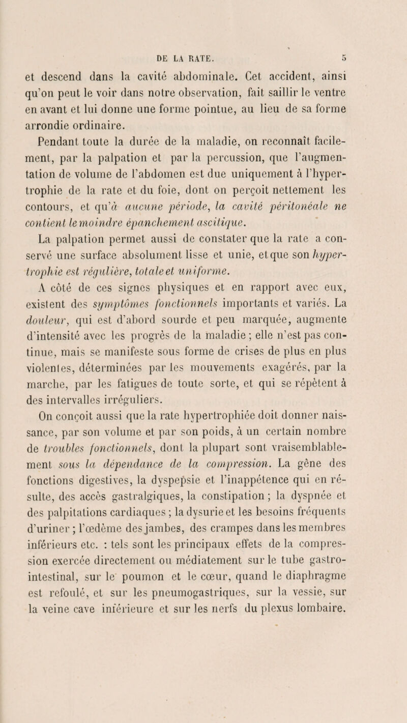 et descend dans la cavité abdominale. Cet accident, ainsi qu’on peut le voir dans notre observation, fait saillir le ventre en avant et lui donne une forme pointue, au lieu de sa forme arrondie ordinaire. Pendant toute la durée de la maladie, on reconnaît facile¬ ment, par la palpation et par la percussion, que l’augmen¬ tation de volume de l’abdomen est due uniquement à l’hyper¬ trophie de la rate et du foie, dont on perçoit nettement les contours, et qu’à aucune période, la cavité péritonéale ne contient le moindre épanchement ascitique. La palpation permet aussi de constater que la rate a con¬ servé une surface absolument lisse et unie, et que son hyper¬ trophie est régulière, totale et uniforme. A côté de ces signes physiques et en rapport avec eux, existent des symptômes fonctionnels importants et variés. La douleur, qui est d’abord sourde et peu marquée, augmente d’intensité avec les progrès de la maladie ; elle n’est pas con¬ tinue, mais se manifeste sous forme de crises de plus en plus violenl es, déterminées parles mouvements exagérés, par la marche, par les fatigues de toute sorte, et qui se répètent à des intervalles irréguliers. On conçoit aussi que la rate hypertrophiée doit donner nais¬ sance, par son volume et par son poids, à un certain nombre de troubles fonctionnels, dont la plupart sont vraisemblable¬ ment sous la dépendance de la compression. La gêne des fonctions digestives, la dyspepsie et l’inappétence qui en ré¬ sulte, des accès gastralgiques, la constipation ; la dyspnée et des palpitations cardiaques ; la dysurieet les besoins fréquents d’uriner ; l’œdème des jambes, des crampes dans les membres inférieurs etc. : tels sont les principaux effets de la compres¬ sion exercée directement ou médiatement sur le tube gastro¬ intestinal, sur le poumon et le cœur, quand le diaphragme est refoulé, et sur les pneumogastriques, sur la vessie, sur la veine cave inférieure et sur les nerfs du plexus lombaire.