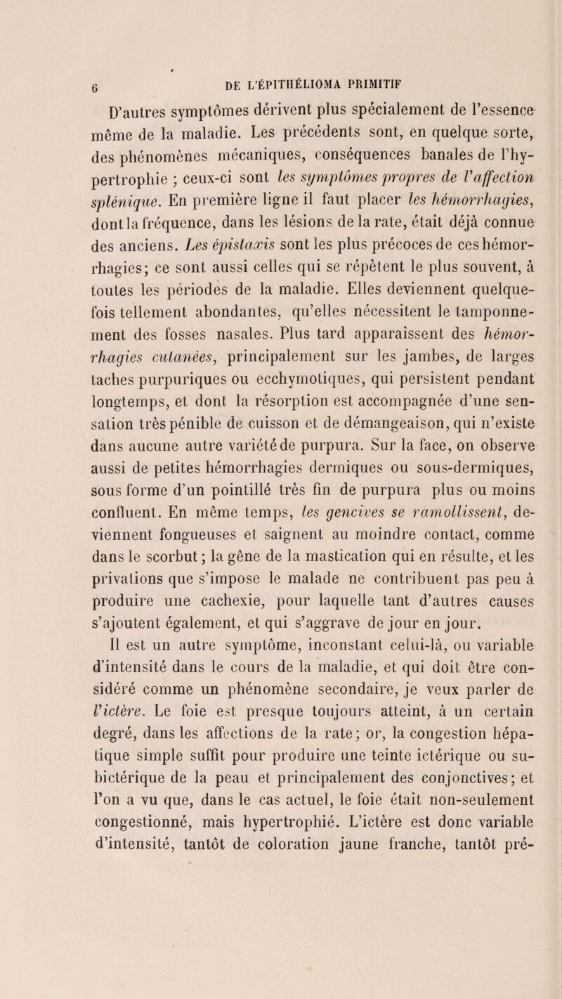 D’autres symptômes dérivent plus spécialement de l’essence même de la maladie. Les précédents sont, en quelque sorte, des phénomènes mécaniques, conséquences banales de l’hy¬ pertrophie ; ceux-ci sont les symptômes propres de Vaffection splénique. En première ligne il faut placer les hémorrhagies, dont la fréquence, dans les lésions de la rate, était déjà connue des anciens. Les épistaxis sont les plus précoces de ces hémor¬ rhagies; ce sont aussi celles qui se répètent le plus souvent, à toutes les périodes de la maladie. Elles deviennent quelque¬ fois tellement abondantes, qu’elles nécessitent le tamponne¬ ment des fosses nasales. Plus tard apparaissent des hémor¬ rhagies cutanées, principalement sur les jambes, de larges taches purpuriques ou ecchymotiques, qui persistent pendant longtemps, et dont la résorption est accompagnée d’une sen¬ sation très pénible de cuisson et de démangeaison, qui n’existe dans aucune autre variété de purpura. Sur la face, on observe aussi de petites hémorrhagies dermiques ou sous-dermiques, sous forme d’un pointillé très fin de purpura plus ou moins confluent. En même temps, les gencives se ramollissent, de¬ viennent fongueuses et saignent au moindre contact, comme dans le scorbut ; la gêne de la mastication qui en résulte, et les privations que s’impose le malade ne contribuent pas peu à produire une cachexie, pour laquelle tant d’autres causes s’ajoutent également, et qui s’aggrave de jour en jour. Il est un autre symptôme, inconstant celui-là, ou variable d’intensité dans le cours de la maladie, et qui doit être con¬ sidéré comme un phénomène secondaire, je veux parler de l'ictère. Le foie est presque toujours atteint, à un certain degré, dans les affections de la rate; or, la congestion hépa¬ tique simple suffit pour produire une teinte ictérique ou su- bictérique de la peau et principalement des conjonctives; et l’on a vu que, dans le cas actuel, le foie était non-seulement congestionné, mais hypertrophié. L’ictère est donc variable d’intensité, tantôt de coloration jaune franche, tantôt pré-