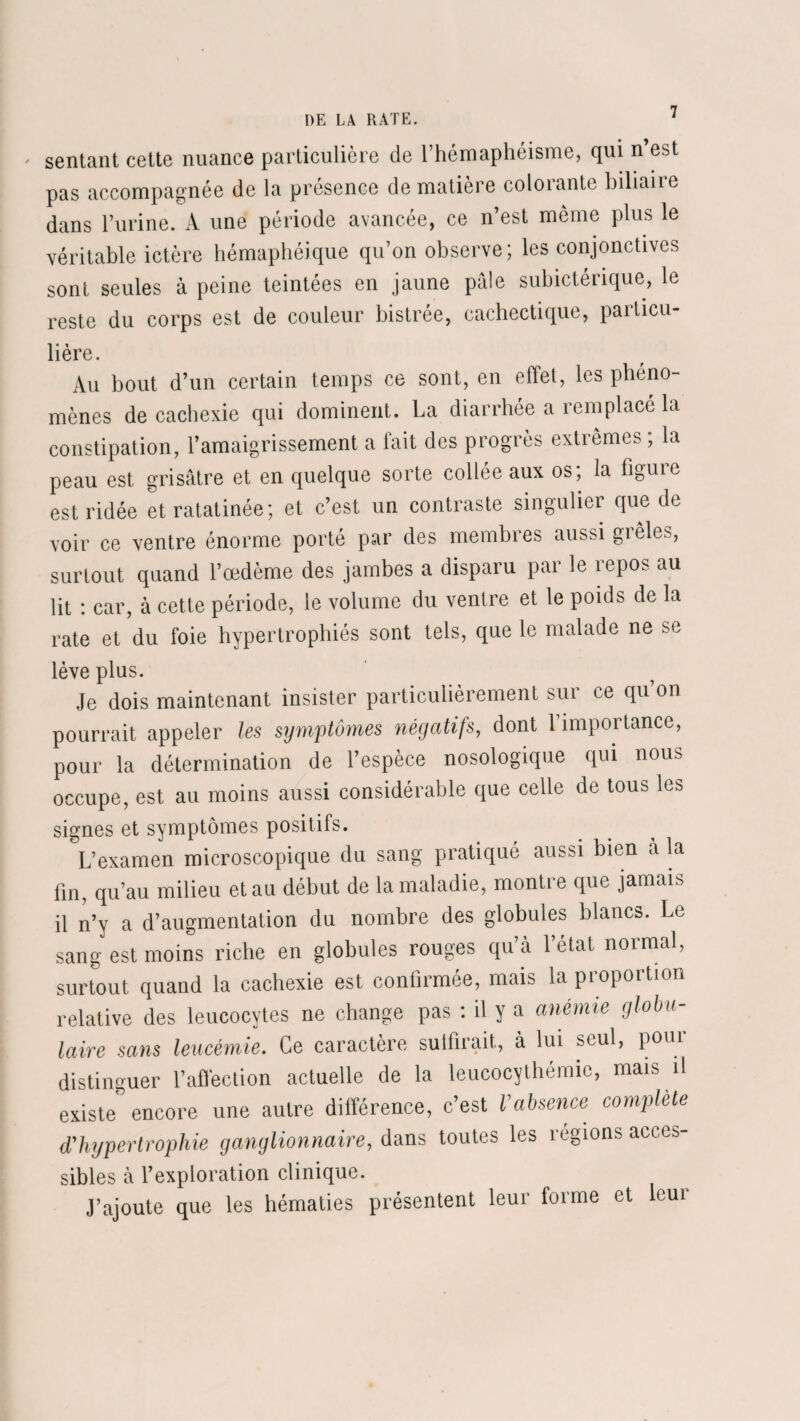 * sentant cette nuance particulière de l’hémaphéisme, qui n’est pas accompagnée de la présence de matière colorante biliaire dans l’urine. A une période avancée, ce n’est même plus le véritable ictère hémaphéique qu’on observe; les conjonctives sont seules à peine teintées en jaune pale subictérique, le reste du corps est de couleur bistrée, cachectique, particu¬ lière. Au bout d’un certain temps ce sont, en effet, les phéno¬ mènes de cachexie qui dominent. La diarrhée a remplacé la constipation, l’amaigrissement a fait des progrès extrêmes ; la peau est grisâtre et en quelque sorte collée aux os; la figure est ridée et ratatinée; et c’est un contraste singulier que de voir ce ventre énorme porté par des membres aussi grêles, surtout quand l’œdème des jambes a disparu par le repos au lit : car, à cette période, le volume du ventre et le poids de la rate et du foie hypertrophiés sont tels, que le malade ne se lève plus. Je dois maintenant insister particulièrement sur ce qu’on pourrait appeler les symptômes négatifs, dont 1 importance, pour la détermination de l’espèce nosologique qui nous occupe, est au moins aussi considérable que celle de tous les signes et symptômes positifs. L’examen microscopique du sang pratiqué aussi bien à la fin, qu’au milieu et au début de la maladie, montre que jamais il n’y a d’augmentation du nombre des globules blancs. Le sang est moins riche en globules rouges qu’à l’état normal, surtout quand la cachexie est confirmée, mais la proportion relative des leucocytes ne change pas : il y a anémie globu¬ laire sans leucémie. Ce caractère suffirait, à lui seul, pour distinguer l’affection actuelle de la leucocythémic, mais il existe encore une autre différence, c’est Vabsence complète d'hypertrophie ganglionnaire, dans toutes les régions acces¬ sibles à l’exploration clinique. J’ajoute que les hématies présentent leur forme et leur