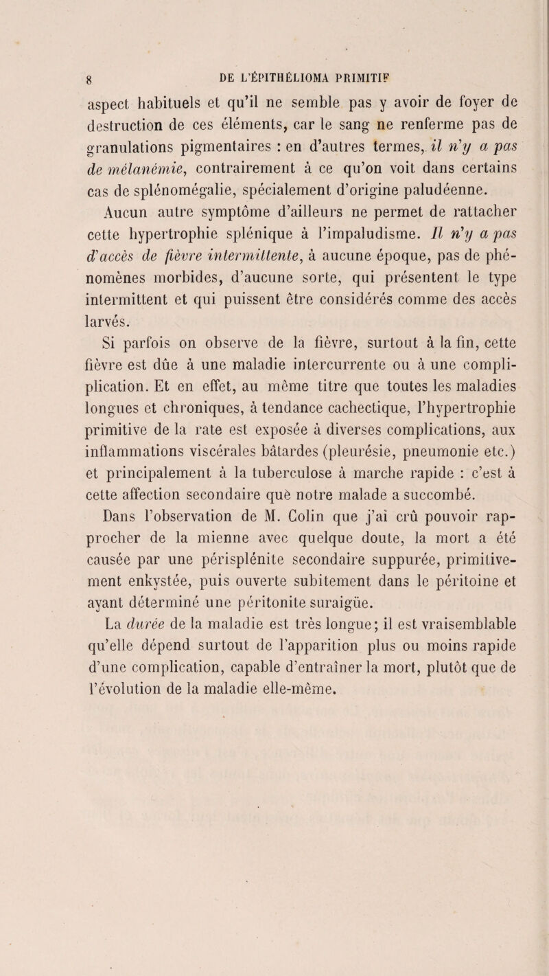 aspect habituels et qu’il ne semble pas y avoir de foyer de destruction de ces éléments, car le sang ne renferme pas de granulations pigmentaires : en d’autres termes, il n'y a pas de mélanémie, contrairement à ce qu’on voit dans certains cas de splénomégalie, spécialement d’origine paludéenne. Aucun autre symptôme d’ailleurs ne permet de rattacher cette hypertrophie splénique à l’impaludisme. Il n'y a pas d'accès de fièvre intermittente, à aucune époque, pas de phé¬ nomènes morbides, d’aucune sorte, qui présentent le type intermittent et qui puissent être considérés comme des accès larvés. Si parfois on observe de la fièvre, surtout à la fin, cette fièvre est dûe à une maladie intercurrente ou à une compli- plication. Et en effet, au même titre que toutes les maladies longues et chroniques, à tendance cachectique, l’hypertrophie primitive de la rate est exposée à diverses complications, aux inflammations viscérales bâtardes (pleurésie, pneumonie etc.) et principalement à la tuberculose à marche rapide : c’est, à cette affection secondaire què notre malade a succombé. Dans l’observation de M. Colin que j’ai crû pouvoir rap¬ procher de la mienne avec quelque doute, la mort a été causée par une périsplénite secondaire suppurée, primitive¬ ment enkystée, puis ouverte subitement dans le péritoine et ayant déterminé une péritonite suraigüe. La durée de la maladie est très longue; il est vraisemblable qu’elle dépend surtout de l’apparition plus ou moins rapide d’une complication, capable d’entraîner la mort, plutôt que de l’évolution de la maladie elle-même.