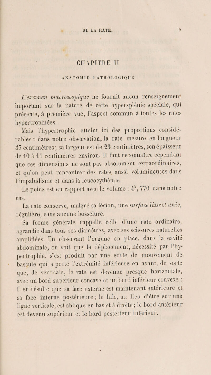 CHAPITRE II ANATOMIE PATHOLOGIQUE L'examen macroscopique ne fournit aucun renseignement important sur la nature de cette hypersplénie spéciale, qui présente, à première vue, l’aspect commun à toutes les rates hypertrophiées. Mais l’hypertrophie atteint ici des proportions considé¬ rables : dans notre observation, la rate mesure en longueur 37 centimètres ; sa largeur est de 23 centimètres, son épaisseur de 10 à Tl centimètres environ. Il faut reconnaître cependant que ces dimensions ne sont pas absolument extraordinaires, et qu’on peut rencontrer des rates, aussi volumineuses dans l’impaludisme et dans la leucocythémie. Le poids est en rapport avec le volume : 4lv, 770 dans notre cas. La rate conserve, malgré sa lésion, une surface lisse et unie, régulière, sans aucune bosselure. Sa forme générale rappelle celle d’une rate ordinaire, agrandie dans tous ses diamètres, avec ses scissures naturelles amplifiées. En observant l’organe en place, dans la cavité abdominale, on voit que le déplacement, nécessité par l’hy¬ pertrophie, s’est produit par une sorte de mouvement de bascule qui a porté l’extrémité inférieure en avant, de sorte que, de verticale, la rate est devenue presque horizontale, avec un bord supérieur concave et un bord inférieur convexe : Il en résulte que sa face externe est maintenant antérieure et sa face interne postérieure; le hile, au lieu d’être sur une ligne verticale, est oblique en bas et à droite; le bord antérieur est devenu supérieur et le bord postérieur inférieur.