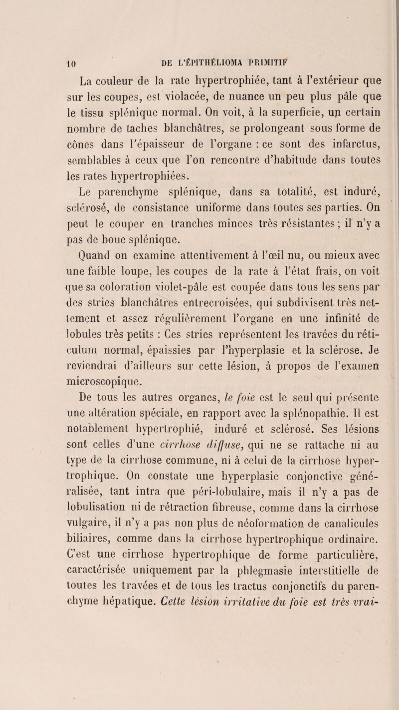 La couleur de la rate hypertrophiée, tant à l’extérieur que sur les coupes, est violacée, de nuance un peu plus pâle que le tissu splénique normal. On voit, à la superficie, un certain nombre de taches blanchâtres, se prolongeant sous forme de cônes dans l’épaisseur de l’organe : ce sont des infarctus, semblables à ceux que l’on rencontre d’habitude dans toutes les rates hypertrophiées. Le parenchyme splénique, dans sa totalité, est induré, sclérosé, de consistance uniforme dans toutes ses parties. On peut le couper en tranches minces très résistantes ; il n’y a pas de boue splénique. Quand on examine attentivement à l’œil nu, ou mieux avec une faible loupe, les coupes de la rate à l’état frais, on voit que sa coloration violet-pâle est coupée dans tous les sens par des stries blanchâtres entrecroisées, qui subdivisent très net¬ tement et assez régulièrement l’organe en une infinité de lobules très petits : Ces stries représentent les travées du réti¬ culum normal, épaissies par l’hyperplasie et la sclérose. Je reviendrai d’ailleurs sur cette lésion, à propos de l’examen microscopique. De tous les autres organes, le foie est le seul qui présente une altération spéciale, en rapport avec la splénopathie. Il est notablement hypertrophié, induré et sclérosé. Ses lésions sont celles d’une cirrhose diffuse, qui ne se rattache ni au type de la cirrhose commune, ni à celui de la cirrhose hyper¬ trophique. On constate une hyperplasie conjonctive géné¬ ralisée, tant intra que péri-lobulaire, mais il n’y a pas de lobulisation ni de rétraction fibreuse, comme dans la cirrhose vulgaire, il n’y a pas non plus de néoformation de canalicules biliaires, comme dans la cirrhose hypertrophique ordinaire. C’est une cirrhose hypertrophique de forme particulière, caractérisée uniquement par la phlegmasie interstitielle de toutes les travées et de tous les tractus conjonctifs du paren¬ chyme hépatique. Cette lésion irritative du foie est très vrai-