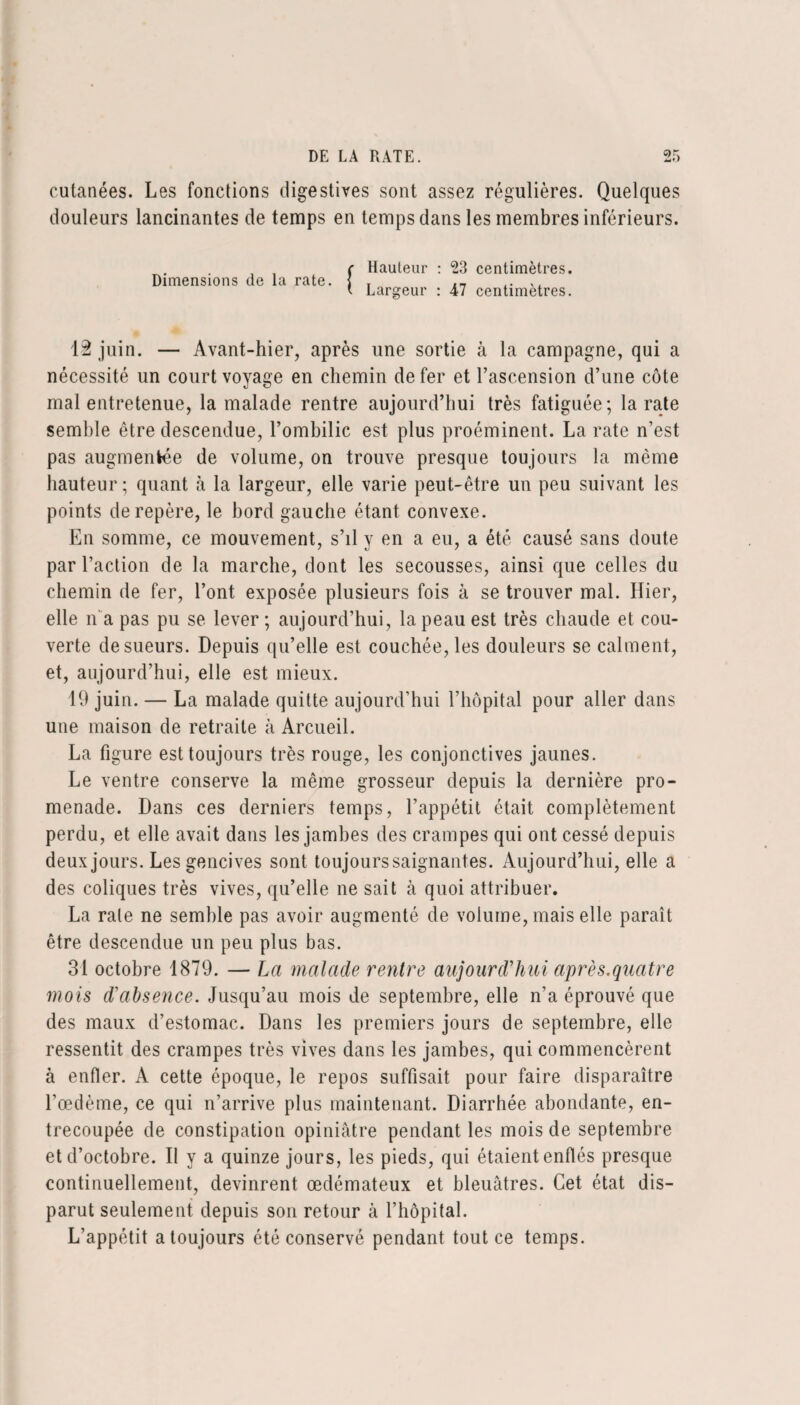 cutanées. Les fonctions digestives sont assez régulières. Quelques douleurs lancinantes de temps en temps dans les membres inférieurs. Dimensions de la rate. Hauteur : 23 centimètres. Largeur : 47 centimètres. 12 juin. — Avant-hier, après une sortie à la campagne, qui a nécessité un court voyage en chemin de fer et l’ascension d’une côte mal entretenue, la malade rentre aujourd’hui très fatiguée; la rate semble être descendue, l’ombilic est plus proéminent. La rate n’est pas augmentée de volume, on trouve presque toujours la même hauteur; quant à la largeur, elle varie peut-être un peu suivant les points de repère, le bord gauche étant convexe. En somme, ce mouvement, s’il y en a eu, a été causé sans doute par l’action de la marche, dont les secousses, ainsi que celles du chemin de fer, l’ont exposée plusieurs fois à se trouver mal. Hier, elle n'a pas pu se lever; aujourd’hui, la peau est très chaude et cou¬ verte de sueurs. Depuis qu’elle est couchée, les douleurs se calment, et, aujourd’hui, elle est mieux. 19 juin. — La malade quitte aujourd’hui l’hôpital pour aller dans une maison de retraite à Arcueil. La figure est toujours très rouge, les conjonctives jaunes. Le ventre conserve la même grosseur depuis la dernière pro¬ menade. Dans ces derniers temps, l’appétit était complètement perdu, et elle avait dans les jambes des crampes qui ont cessé depuis deux jours. Les gencives sont toujours saignantes. Aujourd’hui, elle a des coliques très vives, qu’elle ne sait à quoi attribuer. La rate ne semble pas avoir augmenté de volume, mais elle paraît être descendue un peu plus bas. 31 octobre 1879. — La malade rentre aujourd'hui après.quatre mois d'absence. Jusqu’au mois de septembre, elle n’a éprouvé que des maux d’estomac. Dans les premiers jours de septembre, elle ressentit des crampes très vives dans les jambes, qui commencèrent à enfler. A cette époque, le repos suffisait pour faire disparaître l’œdème, ce qui n’arrive plus maintenant. Diarrhée abondante, en¬ trecoupée de constipation opiniâtre pendant les mois de septembre et d’octobre. Il y a quinze jours, les pieds, qui étaient enflés presque continuellement, devinrent œdémateux et bleuâtres. Cet état dis¬ parut seulement depuis son retour à l’hôpital. L’appétit a toujours été conservé pendant tout ce temps.