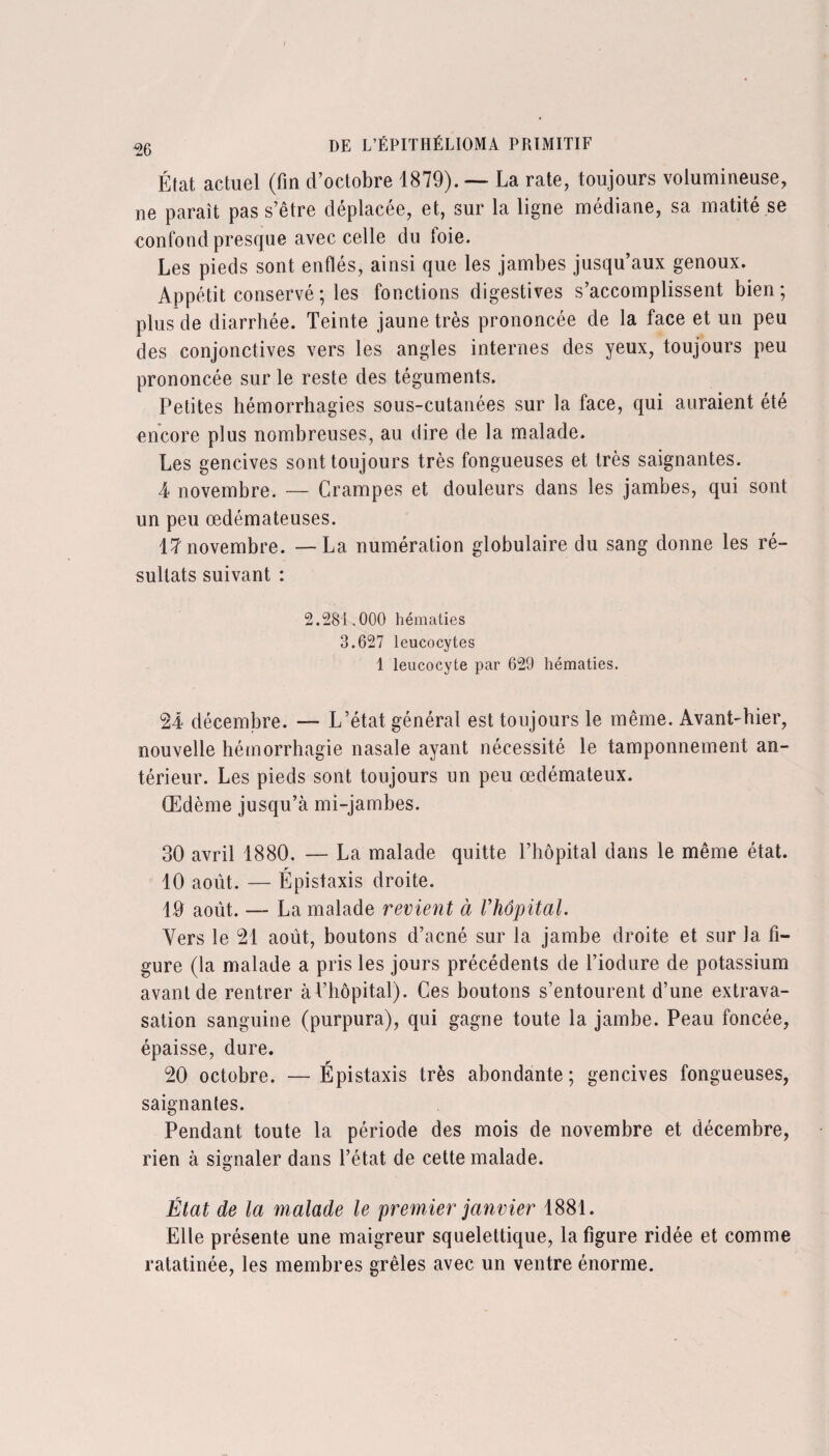 I 26 de L’ÉPITHÉLIOMA primitif État actuel (fin d’octobre 1879). — La rate, toujours volumineuse, ne paraît pas s’être déplacée, et, sur la ligne médiane, sa matité se confond presque avec celle du toie. Les pieds sont enflés, ainsi que les jambes jusqu’aux genoux. Appétit conservé ; les fonctions digestives s’accomplissent bien; plus de diarrhée. Teinte jaune très prononcée de la face et un peu des conjonctives vers les angles internes des yeux, toujours peu prononcée sur le reste des téguments. Petites hémorrhagies sous-cutanées sur la face, qui auraient été encore plus nombreuses, au dire de la malade. Les gencives sont toujours très fongueuses et très saignantes. 4 novembre. — Crampes et douleurs dans les jambes, qui sont un peu œdémateuses. 17 novembre. —La numération globulaire du sang donne les ré¬ sultats suivant : 2.281.000 hématies 3.627 leucocytes 1 leucocyte par 629 hématies. 24 décembre. — L’état général est toujours le même. Avant-hier, nouvelle hémorrhagie nasale ayant nécessité le tamponnement an¬ térieur. Les pieds sont toujours un peu œdémateux. Œdème jusqu’à mi-jambes. 30 avril 1880, — La malade quitte l’hôpital dans le même état. 10 août. — Épistaxis droite. 19 août. — La malade revient à Vhôpital. Vers le 21 août, boutons d’acné sur la jambe droite et sur la fi¬ gure (la malade a pris les jours précédents de l’iodure de potassium avant de rentrer à l’hôpital). Ces boutons s’entourent d’une extrava¬ sation sanguine (purpura), qui gagne toute la jambe. Peau foncée, épaisse, dure. 20 octobre. — Épistaxis très abondante ; gencives fongueuses, saignantes. Pendant toute la période des mois de novembre et décembre, rien à signaler dans l’état de cette malade. État de la malade le premier janvier 1881. Elle présente une maigreur squelettique, la figure ridée et comme ratatinée, les membres grêles avec un ventre énorme.