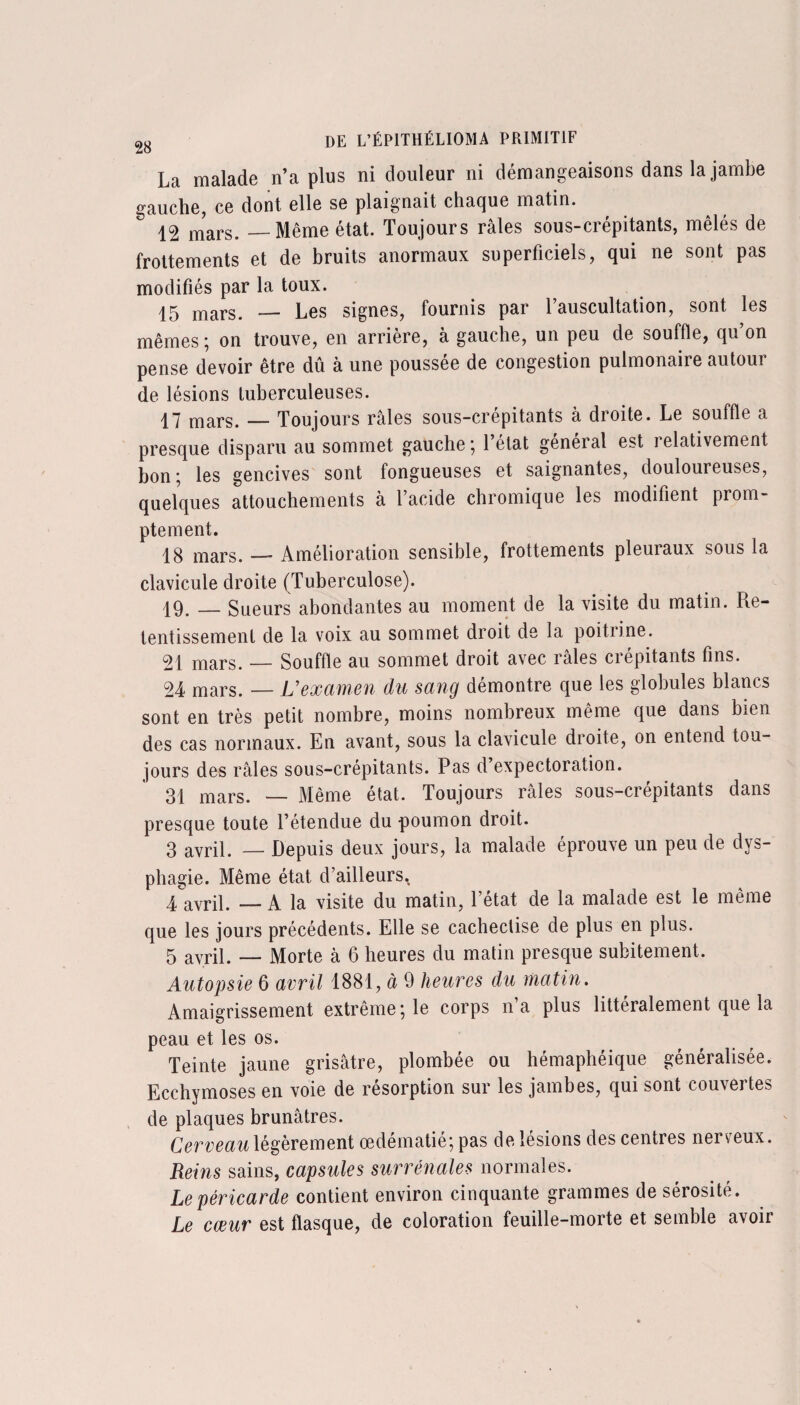 La malade n’a plus ni douleur ni démangeaisons dans la jambe gauche, ce dont elle se plaignait chaque matin. & 12 mars. — Même état. Toujours râles sous-crépitants, mêlés de frottements et de bruits anormaux superficiels, qui ne sont pas modifiés par la toux. 15 mars. — Les signes, fournis par l’auscultation, sont les mêmes; on trouve, en arrière, à gauche, un peu de souffle, qu’on pense devoir être dû à une poussée de congestion pulmonaire autour de lésions tuberculeuses. 17 mars. — Toujours râles sous-crépitants à droite. Le souffle a presque disparu au sommet gauche ; l’état général est relativement bon ; les gencives sont fongueuses et saignantes, douloureuses, quelques attouchements à l’acide chromique les modifient prom¬ ptement. 18 mars. —* Amélioration sensible, frottements pleuiaux sous la clavicule droite (Tuberculose). 19. _ Sueurs abondantes au moment de la visite du matin. Re¬ tentissement de la voix au sommet droit de la poitrine. 21 mars. — Souffle au sommet droit avec râles crépitants fins. 24 mars. — L’examen du sang démontre que les globules blancs sont en très petit nombre, moins nombreux même que dans bien des cas normaux. En avant, sous la clavicule droite, on entend tou¬ jours des râles sous-crépitants. Pas d’expectoration. 31 mars. — Même état. Toujours râles sous-crépitants dans presque toute l’étendue du poumon droit. 3 avrii. _ Depuis deux jours, la malade éprouve un peu de dys¬ phagie. Même état d’ailleurs. 4 avril. — A la visite du matin, l’état de la malade est le même que les jours précédents. Elle se cacheclise de plus en plus. 5 avril. — Morte à 6 heures du matin presque subitement. Autopsie 6 avril 1881, à 9 heures du matin. Amaigrissement extrême; le corps n’a plus littéralement que la peau et les os. Teinte jaune grisâtre, plombée ou hémaphéique généralisée. Ecchymoses en voie de résorption sur les jambes, qui sont couvertes de plaques brunâtres. Cerveau légèrement œdématié; pas de lésions des centres nerveux. Reins sains, capsules surrénales normales. Le péricarde contient environ cinquante grammes de sérosité. Le cœur est flasque, de coloration feuille-morte et semble avoir