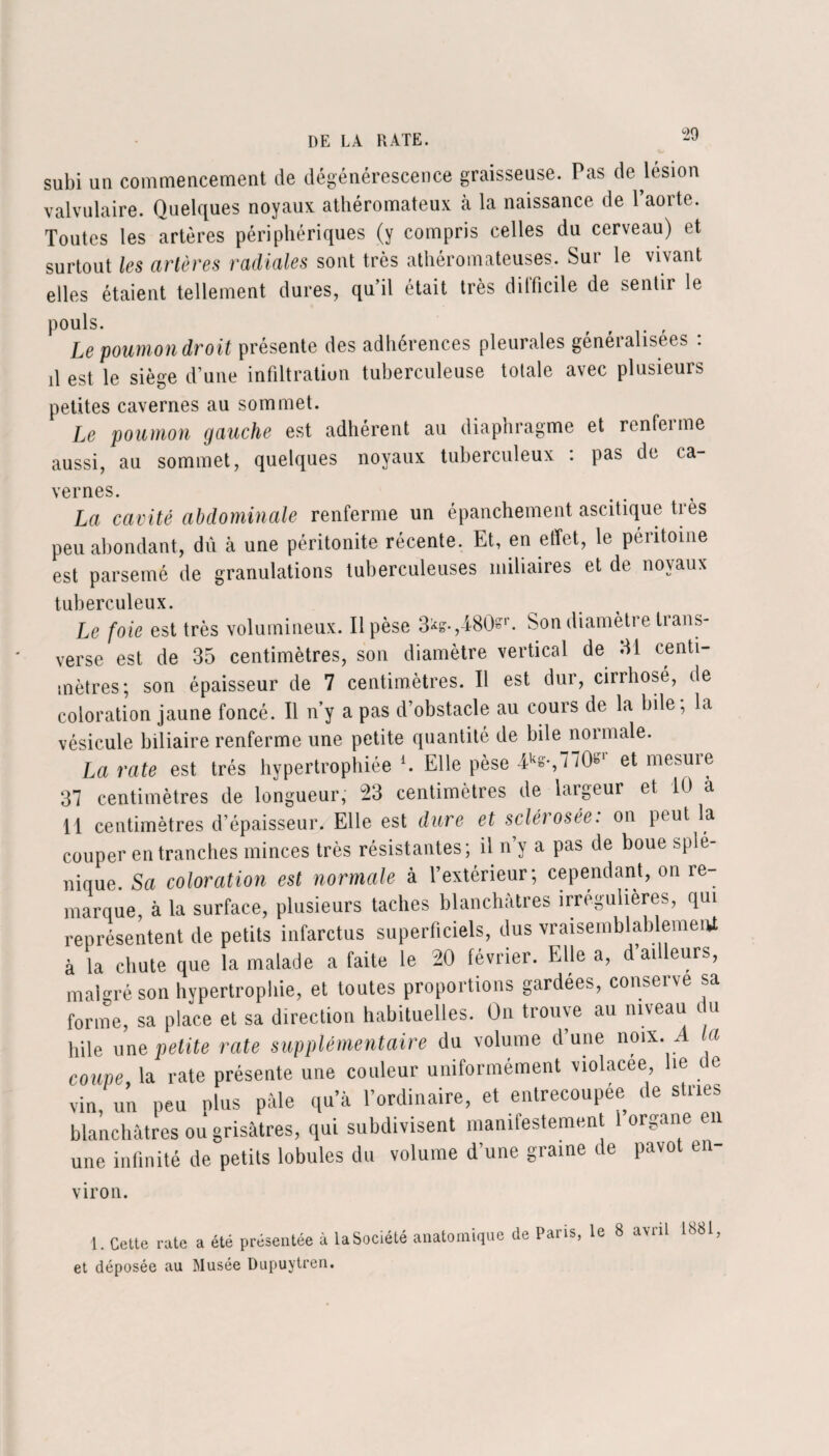 subi un commencement de dégénérescence graisseuse. Pas de lésion valvulaire. Quelques noyaux athéromateux à la naissance de l’aorte. Toutes les artères périphériques (y compris celles du cerveau) et surtout les artères radiales sont très athéromateuses. Sur le vivant elles étaient tellement dures, qu’il était très dilficile de sentir le pouls. , Le poumon droit présente des adhérences pleurales généralisées : il est le siège d’une infiltration tuberculeuse totale avec plusieurs petites cavernes au sommet. Le poumon gauche est adhérent au diaphragme et renfeime aussi, au sommet, quelques noyaux tuberculeux : pas de ca¬ vernes. La cavité abdominale renferme un épanchement ascitique très peu abondant, dû à une péritonite récente. Et, en effet, le péritoine est parsemé de granulations tuberculeuses miliaires et de noyaux tuberculeux. Le foie est très volumineux. Il pèse 3is.,i80sr. Son diamètre trans- verse est de 35 centimètres, son diamètre vertical de 31 centi¬ mètres; son épaisseur de 7 centimètres. Il est dur, cirrhosé, de coloration jaune foncé. Il n'y a pas d’obstacle au cours de la bile; la vésicule biliaire renferme une petite quantité de bile normale. La rate est très hypertrophiée*. Elle pèse et mesure 37 centimètres de longueur; 23 centimètres de largeur et 10 a H centimètres d’épaisseur. Elle est dure et sclérosée: on peut la couper en tranches minces très résistantes ; il n’y a pas de boue splé¬ nique. Sa coloration est normale à l’extérieur; cependant, on re¬ marque à la surface, plusieurs taches blanchâtres irrégulières, qui représentent de petits infarctus superficiels, dus vraisemblablement à la chute que la malade a faite le 20 février. Elle a, d ailleurs, malgré son hypertrophie, et toutes proportions gardées, conserve sa forme, sa place et sa direction habituelles. On trouve au niveau du hile une petite rate supplémentaire du volume d’une noix. A la coupe, la rate présente une couleur uniformément violacée lie de vin, un peu plus pâle qu’à l’ordinaire, et entrecoupée de stries blanchâtres ou grisâtres, qui subdivisent manifestement I organe en une infinité de petits lobules du volume d’une graine de pavot en- viron. 1. Cette rate a été présentée à la Société anatomique de Paiis, le 8 auil 1881 et déposée au Musée Dupuytren.