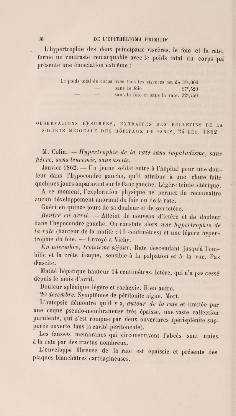 L’hypertrophie des deux principaux viscères, le foie et la rate, forme un contraste remarquable avec le poids total du corps qui présente une émaciation extrême : Le poids total du corps avec tous les viscères est de 31*,000 — — sans le foie — 27k,520 sans le foie et sans la rate. 22k,750 OBSERVATIONS RÉSUMÉES, EXTRAITES DES BULLETINS DE LA SOCIÉTÉ MÉDICALE DES HÔPITAUX DE PARIS, 24 DÉC. 1862 M. Colin. — Hypertrophie de la rate sans impaludisme, sans fièvre, sans leucémie, sans ascite. Janvier 1862. — Un jeune soldat entre à l’hôpital pour une dou¬ leur dans l’hypocondre gauche, qu’il attribue à une chute faite quelques jours auparavant sur le flanc gauche. Légère teinte ictérique. A ce moment, l’exploration physique ne permet de reconnaître aucun développement anormal du foie ou de la rate. Guéri en quinze jours de sa douleur et de son ictère. Rentré en avril. — Atteint de nouveau d’ictère et de douleur dans 1 hypocondre gauche. On constate alors une hypertrophie de la rate (hauteur de la matité : 16 centimètres) et une légère hyper¬ trophie du foie. — Envoyé à Vichy. En novembre, troisième séjour. Rate descendant jusqu’à l’om¬ bilic et la crête iliaque, sensible à la palpation et à la vue. Pas cHascite. Matité hépatique hauteur 14 centimètres. Ictère, qui n’a pas cessé depuis le mois d’avril. Douleur splénique légère et cachexie. Rien autre. 20 décembre. Symptômes de péritonite aiguë. Mort. L’autopsie démontre qu’il y a, autour de la rate et limitée par une coque pseudo-membraneuse très épaisse, une vaste collection purulente, qui s’est rompue par deux ouvertures (périsplénite sup- purée ouverte lans la cavité péritonéale). Les fausses membranes qui circonscrivent l’abcès sont unies à la rate par des tractus nombreux. L enveloppe fibreuse de la rate est épaissie et présente des plaques blanchâtres cartilagineuses.