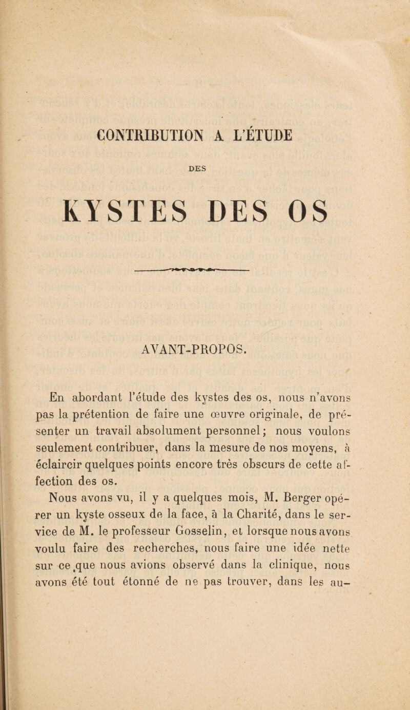 CONTRIBUTION A L’ETUDE DES KYSTES DES OS AVANT-PROPOS. En abordant l’étude des kystes des os, nous n’avons pas la prétention de faire une œuvre originale, de pré¬ senter un travail absolument personnel; nous voulons seulement contribuer, dans la mesure de nos moyens, à éclaircir quelques points encore très obscurs de cette af¬ fection des os. Nous avons vu, il y a quelques mois, M. Berger opé¬ rer un kyste osseux de la face, â la Charité, dans le ser¬ vice de M. le professeur Gosselin, et lorsque nous avons voulu faire des recherches, nous faire une idée nette sur ce.que nous avions observé dans la clinique, nous avons été tout étonné de ne pas trouver, dans les au-