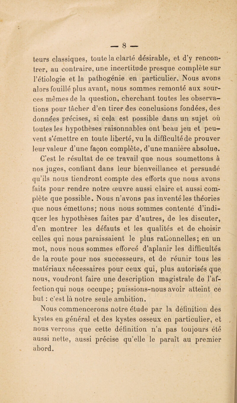 teurs classiques, toute la clarté désirable, et d’y rencon¬ trer, au contraire, une incertitude presque complète sur l’étiologie et la pathogénie en particulier. Nous avons alors fouillé plus avant, nous sommes remonté aux sour¬ ces mêmes de la question, cherchant toutes les observa¬ tions pour tâcher d’en tirer des conclusions fondées, des données précises, si cela est possible dans un sujet où toutes les hypothèses raisonnables ont beau jeu et peu¬ vent s’émettre en toute liberté, vu la difficulté de prouver leur valeur d’une façon complète, d’une manière absolue. C'est le résultat de ce travail que nous soumettons à nos juges, confiant dans leur bienveillance et persuadé qu’ils nous tiendront compte des efforts que nous avons faits pour rendre notre œuvre aussi claire et aussi com¬ plète que possible. Nous n’avons pas inventé les théories que nous émettons; nous nous sommes contenté d’indi¬ quer les hypothèses faites par d’autres, de les discuter, d’en montrer les défauts et les qualités et de choisir celles qui nous paraissaient le plus rationnelles; en un mot, nous nous sommes efforcé d’aplanir les difficultés de la route pour nos successeurs, et de réunir tous les matériaux nécessaires pour ceux qui, plus autorisés que nous, voudront faire une description magistrale de l’af¬ fection qui nous occupe; puissions-nous avoir atteint ce but : c’est là notre seule ambition. Nous commencerons notre étude par la définition des kystes en général et des kystes osseux en particulier, et nous verrons que cette définition n’a pas toujours été aussi nette, aussi précise qu’elle le paraît au premier abord.