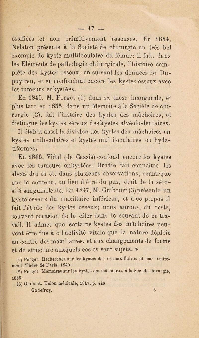 ossifiées ‘et non primitivement osseuses. En 1844, Nélaton présente à la Société de chirurgie un très bel exemple de kyste multiloculaire du fémur; il fait, dans les Eléments de pathologie chirurgicale, l’histoire com¬ plète des kystes osseux, en suivant les données de Du- puytren, et en confondant encore les kystes osseux avec les tumeurs enkystées. En 1840, M. Forget (1) dans sa thèse inaugurale, et plus tard en 1855, dans un Mémoire à la Société de chi¬ rurgie ^2), fait l’histoire des kystes des mâchoires, et distingue les kystes séreux des kystes alvéolo-dentaires. Il établit aussi la division des kystes des mâchoires en kystes uniloculaires et kystes multiloculaires ou hyda- tiformes. En 1846, Vidal (de Cassis) confond encore les kystes avec les tumeurs enkystées. Brodie fait connaître les abcès des os et, dans plusieurs observations, remarque que le contenu, au lieu d’être du pus, était de la séro¬ sité sanguinolente. En 1847, M. Guibourt (3)présente un kyste osseux du maxillaire inférieur, et à ce propos il fait l’étude des kystes osseux; nous aurons, du reste, souvent occasion de le citer dans le courant de ce tra¬ vail. Il admet que certains kystes des mâchoires peu¬ vent être dus à « l’activité vitale que la nature déploie au centre des maxillaires, et aux changements de forme et de structure auxquels ces os sont sujets. » (1) Forget. Recherches sur les kystes des os maxillaires et leur traite¬ ment. Thèse de Paris, 1840. (2) Forget. Mémoires sur les kystes des mâchoires, à la Soc, de chirurgie, 1855. (3) Guibout. Union médicale, 1847, p. 449. Godefroy. 3