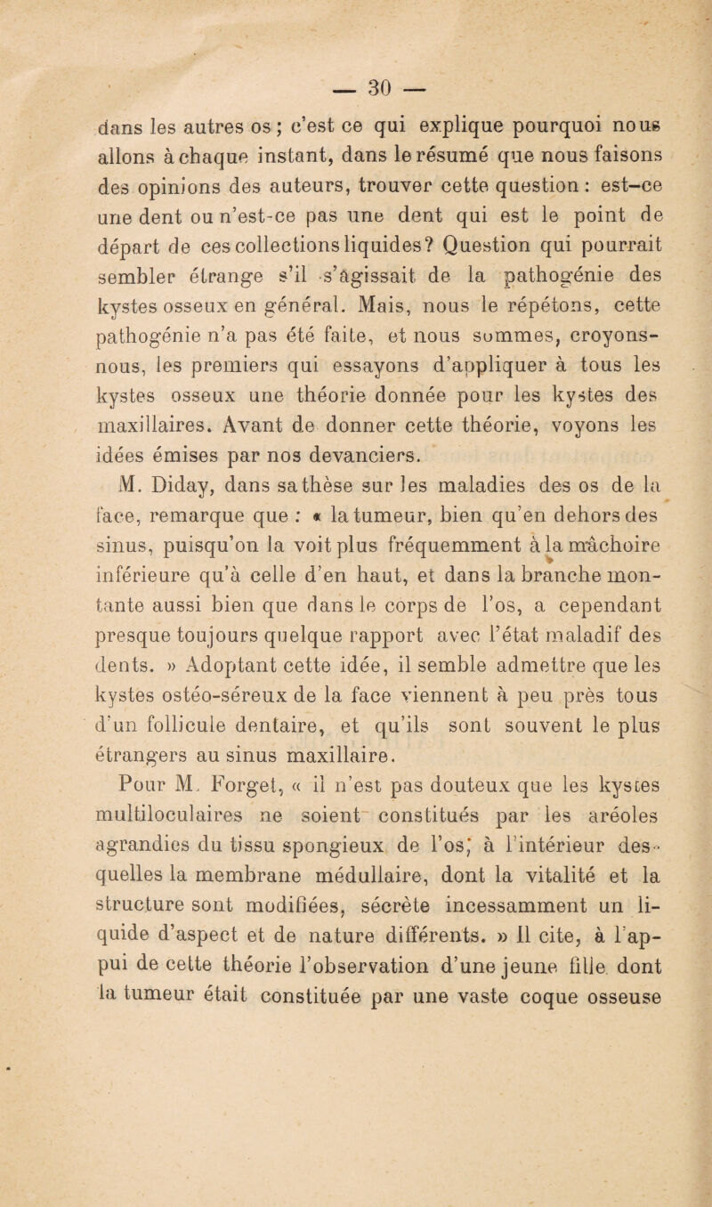 dans les autres os; c’est ce qui explique pourquoi nous allons à chaque instant, dans le résumé que nous faisons des opinions des auteurs, trouver cette question: est-ce une dent ou n’est-ce pas une dent qui est le point de départ de ces collections liquides? Question qui pourrait sembler étrange s’il -s’Agissait de la pathogénie des kystes osseux en général. Mais, nous le répétons, cette pathogénie n’a pas été faite, et nous sommes, croyons- nous, tes premiers qui essayons d’appliquer à tous les kystes osseux une théorie donnée pour les kystes des maxillaires» Avant de donner cette théorie, voyons les idées émises par nos devanciers. M. Diday, dans sa thèse sur les maladies des os de la face, remarque que : « la tumeur, bien qu’en dehors des sinus, puisqu’on la voit plus fréquemment à la mâchoire inférieure qu’à celle d’en haut, et dans la branche mon¬ tante aussi bien que dans le corps de l’os, a cependant presque toujours quelque rapport avec l’état maladif des dents. » Adoptant cette idée, il semble admettre que les kystes ostéo-séreux de la face viennent à peu près tous d’un follicule dentaire, et qu’ils sont souvent le plus étrangers au sinus maxillaire. Pour M, Forge!, « il n’est pas douteux que les kystes multiloculaires ne soient constitués par les aréoles agrandies du tissu spongieux de l’os,* à l’intérieur des¬ quelles la membrane médullaire, dont la vitalité et la structure sont modifiées, sécrète incessamment un li¬ quide d’aspect et de nature différents. » Il cite, à l ap- pui de cette théorie l’observation d’une jeune fille, dont la tumeur était constituée par une vaste coque osseuse