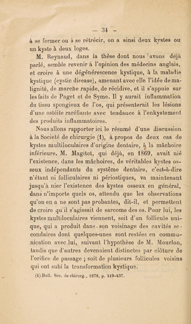 à se fermer ou à se rétrécir, on a ainsi deux kystes ou un kyste à deux loges. M. Reynaud, dans la thèse dont nous avons déjà parlé, semble revenir à l’opinion des médecins anglais, et croire à une dégénérescence kystique, à la maladie kystique (cystic disease), amenant avec elle l’idée dema- lignité* de marche rapide, de récidive, et il s’appuie sur les faits de Paget et de Syme. Il y aurait inflammation * du tissu spongieux de l’os, qui présenterait les lésions d’une ostéite raréfiante avec tendance à l’enkystement des produits inflammatoires. Nous allons rapporter ici le résumé d’une discussion à la Société de chirurgie (1), à propos de deux cas de kystes multiloculaires d’origine dentaire, à la mâchoire- inférieure. M. Magitot, qui déjà, en 1869, avait nié l’existence, dans les mâchoires, de véritables kystes os¬ seux indépendants du système dentaire, c'est-à-dire n’étant ni folliculaires ni périostiques, va maintenant jusqu’à nier l’existence des kystes osseux en général, dans n’importe quels os, attendu que les observations qu’on en a ne sont pas probantes, dit-il, et permettent de croire quil s’agissait de sarcome des os. Pour lui, les kystes multiloculaires viennent, soit d’un follicule uni¬ que, qui a produit dans-son voisinage des cavités se¬ condaires dont quelques-unes sont restées en commu¬ nication avec lui, suivant l’hypothèse de M. Mourlon, tandis que d’autres devenaient distinctes par clôture de l’orifice de passage ; soit de plusieurs follicules voisins qui ont subi la transformation kystique. (1) Bull. Soc. dechirurg., 1878, p. 419-437.