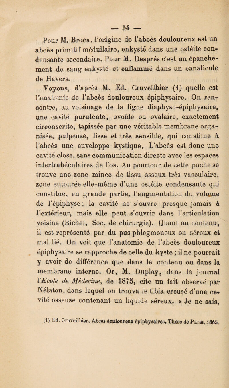 Pour M. Broca, l’origine de l’abcès douloureux est un abcès primitif médullaire, enkysté dans une ostéite con¬ densante secondaire. Pour M. Després c’est un épanche¬ ment de sang enkysté et enflammé dans un canalicule de Havers, Voyons, d’après M. Ed. Cruveilhier (1) quelle est l’anatomie de l’abcès douloureux épiphysaire. On ren¬ contre, au voisinage de la ligne diaphyso-épiphysaire, une cavité purulente, ovoïde ou ovalaire, exactement circonscrite, tapissée par une véritable membrane orga¬ nisée, pulpeuse, lisse et très sensible, qui constitue à l’abcès une enveloppe kystique. L’abcès est donc une cavité close, sans communication directe avec les espaces intertrabéculaires de l’os. Au pourtour de cette poche se trouve une zone mince de tissu osseux très vasculaire, zone entourée elle-même d’une ostéite condensante qui constitue, en grande partie, l’augmentation du volume de l’épiphyse; la cavité ne s’ouvre presque jamais à l’extérieur, mais elle peut s’ouvrir dans l’articulation voisine (Richet, Soc. de chirurgie). Quant au contenu, il est représenté par du pus phlegmoneux ou séreux et mal lié. On voit que l’anatomie de l’abcès douloureux épiphysaire se rapproche de celle du kyste ; il ne pourrait y avoir de différence que dans le contenu ou dans la membrane interne. Or, M. Duplay, dans le journal Y Ecole de Médecine, de 1875, cite un fait observé par Nélaton, dans lequel on trouva le tibia creusé d’une ca¬ vité osseuse contenant un liquide séreux. « Je ne sais, (1) Ed. Cruveilhier, Abcès douloureux épiphysaires. Thèse de Paris, 1805.