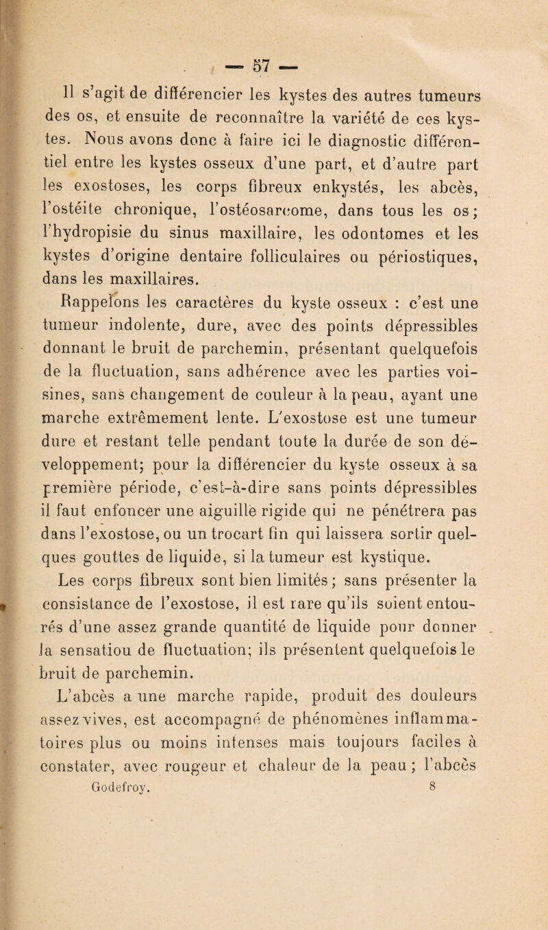 Il s’agit de différencier les kystes des autres tumeurs des os, et ensuite de reconnaître la variété de ces kys¬ tes. Nous avons donc à faire ici le diagnostic différen¬ tiel entre les kystes osseux d’une part, et d’autre pari les exostoses, les corps fibreux enkystés, les abcès, l’ostéite chronique, l’ostéosarcome, dans tous les os; 1 hydropisie du sinus maxillaire, les odontomes et les kystes d’origine dentaire folliculaires ou périostiques, dans les maxillaires. Rappelons les caractères du kyste osseux : c’est une tumeur indolente, dure, avec des points dépressibles donnant le bruit de parchemin, présentant quelquefois de la fluctuation, sans adhérence avec les parties voi¬ sines, sans changement de couleur à la peau, ayant une marche extrêmement lente. L'exostose est une tumeur dure et restant telle pendant toute la durée de son dé¬ veloppement; pour la différencier du kyste osseux à sa première période, c’est-à-dire sans points dépressibles il faut enfoncer une aiguille rigide qui ne pénétrera pas dans l’exostose, ou un trocart fin qui laissera sortir quel¬ ques gouttes de liquide, si la tumeur est kystique. Les corps fibreux sont bien limités ; sans présenter la consistance de l’exostose, il est rare qu’ils soient entou¬ rés d’une assez grande quantité de liquide pour donner la sensatiou de fluctuation; ils présentent quelquefois le bruit de parchemin. L’abcès a une marche rapide, produit des douleurs assez vives, est accompagné de phénomènes inflamma¬ toires plus ou moins intenses mais toujours faciles à constater, avec rougeur et chaleur de la peau; l’abcès Godefroy. 8