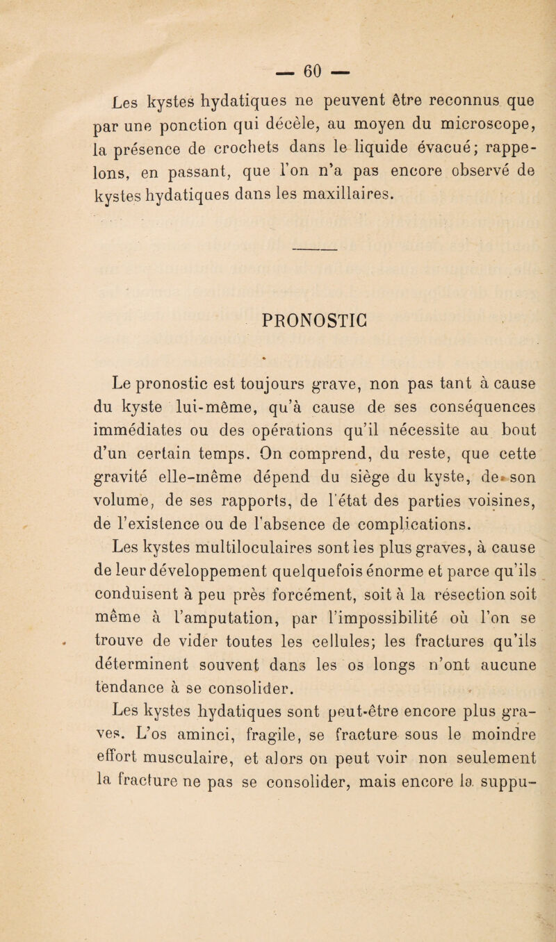 Les kystes hydatiques ne peuvent être reconnus que par une ponction qui décèle, au moyen du microscope, la présence de crochets dans le liquide évacué; rappe¬ lons, en passant, que l’on n’a pas encore observé de kystes hydatiques dans les maxillaires. PRONOSTIC Le pronostic est toujours grave, non pas tant à cause du kyste lui-même, qu’à cause de ses conséquences immédiates ou des opérations qu’il nécessite au bout d’un certain temps. On comprend, du reste, que cette gravité elle-même dépend du siège du kyste, de® son volume, de ses rapports, de l’état des parties voisines, de l’existence ou de l'absence de complications. Les kystes multiloculaires sont les plus graves, à cause de leur développement quelquefois énorme et parce qu’ils conduisent à peu près forcément, soit à la résection soit même à l’amputation, par l’impossibilité où l’on se trouve de vider toutes les cellules; les fractures qu’ils déterminent souvent dans les os longs n’ont aucune tendance à se consolider. Les kystes hydatiques sont peut-être encore plus gra¬ ves. L’os aminci, fragile, se fracture sous le moindre effort musculaire, et alors on peut voir non seulement la fracture ne pas se consolider, mais encore la suppu-