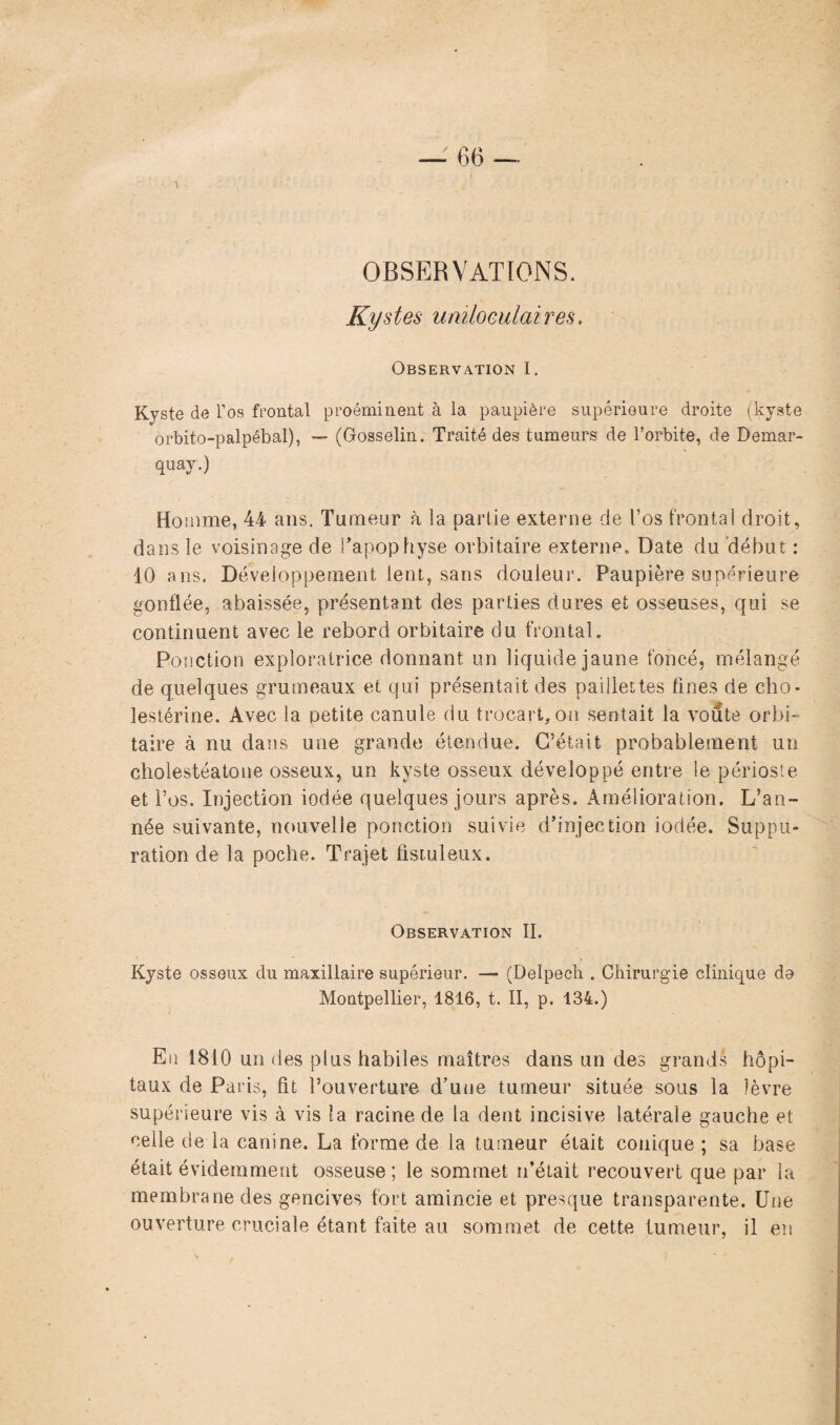 OBSERVATIONS. Kystes uniloculaires. Observation I. Kyste de l’os frontal proéminent à la paupière supérieure droite (kyste orbito-palpébal), — (Gosselin. Traité des tumeurs de l’orbite, de Demar- quay.) Homme, 44 ans. Tumeur à la partie externe de l’os frontal droit, dans le voisinage de l’apophyse orbitaire externe* Date du début : 10 ans. Développement lent, sans douleur. Paupière supérieure gonflée, abaissée, présentant des parties dures et osseuses, qui se continuent avec le rebord orbitaire du frontal. Ponction exploratrice donnant un liquide jaune foncé, mélangé de quelques grumeaux et qui présentait des paillettes fines de cho¬ lestérine. Avec la petite canule du trocart,on sentait la voûte orbi¬ taire à nu dans une grande étendue. C’était probablement un cholestéatone osseux, un kyste osseux développé entre le périoste et l’os. Injection iodée quelques jours après. Amélioration. L’an¬ née suivante, nouvelle ponction suivie d’injection iodée. Suppu¬ ration de la poche. Trajet fistuleux. Observation II. Kyste osseux du maxillaire supérieur. — (Delpech . Chirurgie clinique de Montpellier, 1816, t. II, p. 134.) Eu 1810 un des plus habiles maîtres dans un des grands hôpi¬ taux de Paris, fit l’ouverture d’uue tumeur située sous la lèvre supérieure vis à vis la racine de la dent incisive latérale gauche et celle de la canine. La forme de la tumeur était conique ; sa base était évidemment osseuse; le sommet n’était recouvert que par la membrane des gencives fort amincie et presque transparente. Une ouverture cruciale étant faite au sommet de cette tumeur, il en