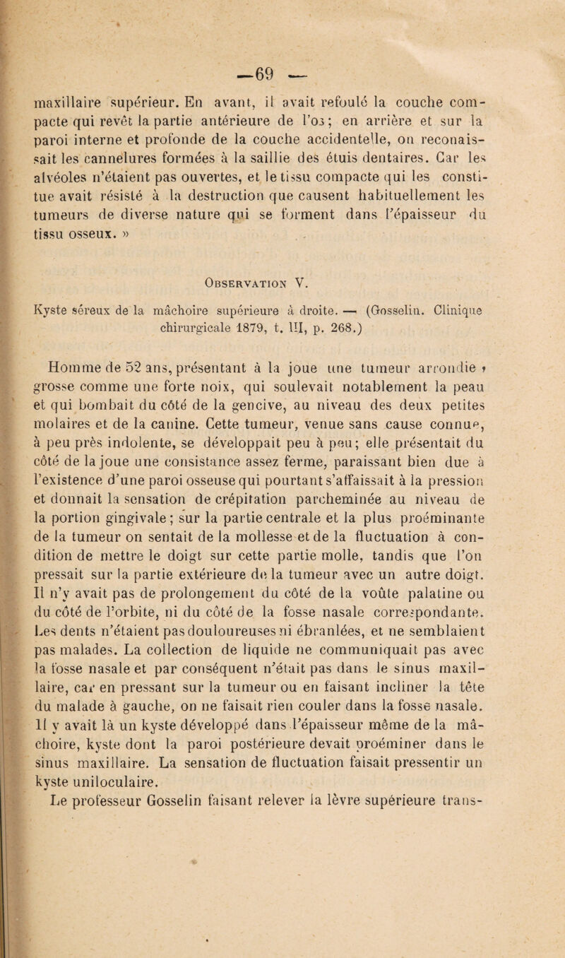 —69 maxillaire supérieur. En avant, il avait refoulé la couche com¬ pacte qui revêt la partie antérieure de Los ; en arrière et sur la paroi interne et profonde de la couche accidentelle, on reconais- sait les cannelures formées à la saillie des étuis dentaires. Car les alvéoles n’étaient pas ouvertes, et le tissu compacte qui les consti¬ tue avait résisté à la destruction que causent habituellement les tumeurs de diverse nature qui se forment dans l'épaisseur du tissu osseux. » Observation V. Kyste séreux de la mâchoire supérieure à droite. — (Gosselin. Clinique chirurgicale 1879, t. III, p. 268.) Homme de 52 ans, présentant à la joue une tumeur arrondie » grosse comme une forte noix, qui soulevait notablement la peau et qui bombait du côté de la gencive, au niveau des deux petites molaires et de la canine. Cette tumeur, venue sans cause connue, à peu près indolente, se développait peu à peu; elle présentait du côté de la joue une consistance assez ferme, paraissant bien due à l’existence d’une paroi osseuse qui pourtant s’affaissait à la pression et donnait la sensation de crépitation parcheminée au niveau de la portion gingivale; sur la partie centrale et la plus proéminante de la tumeur on sentait de la mollesse et de la fluctuation à con¬ dition de mettre le doigt sur cette partie molle, tandis que l’on pressait sur la partie extérieure de. la tumeur avec un autre doigt. Il n’y avait pas de prolongement du côté de la voûte palatine ou du côté de l’orbite, ni du côté de la fosse nasale correspondante. Les dents n’étaient pas douloureuses ni ébranlées, et ne semblaient pas malades. La collection de liquide ne communiquait pas avec la fosse nasale et par conséquent n’était pas dans le sinus maxil¬ laire, car en pressant sur la tumeur ou en faisant incliner la tête du malade à gauche, on ne faisait rien couler dans la fosse nasale, li y avait là un kyste développé dans l’épaisseur même de la mâ¬ choire, kyste dont la paroi postérieure devait proéminer dans le sinus maxillaire. La sensation de fluctuation faisait pressentir un kyste uniloculaire. Le professeur Gosselin faisant relever la lèvre supérieure trans-