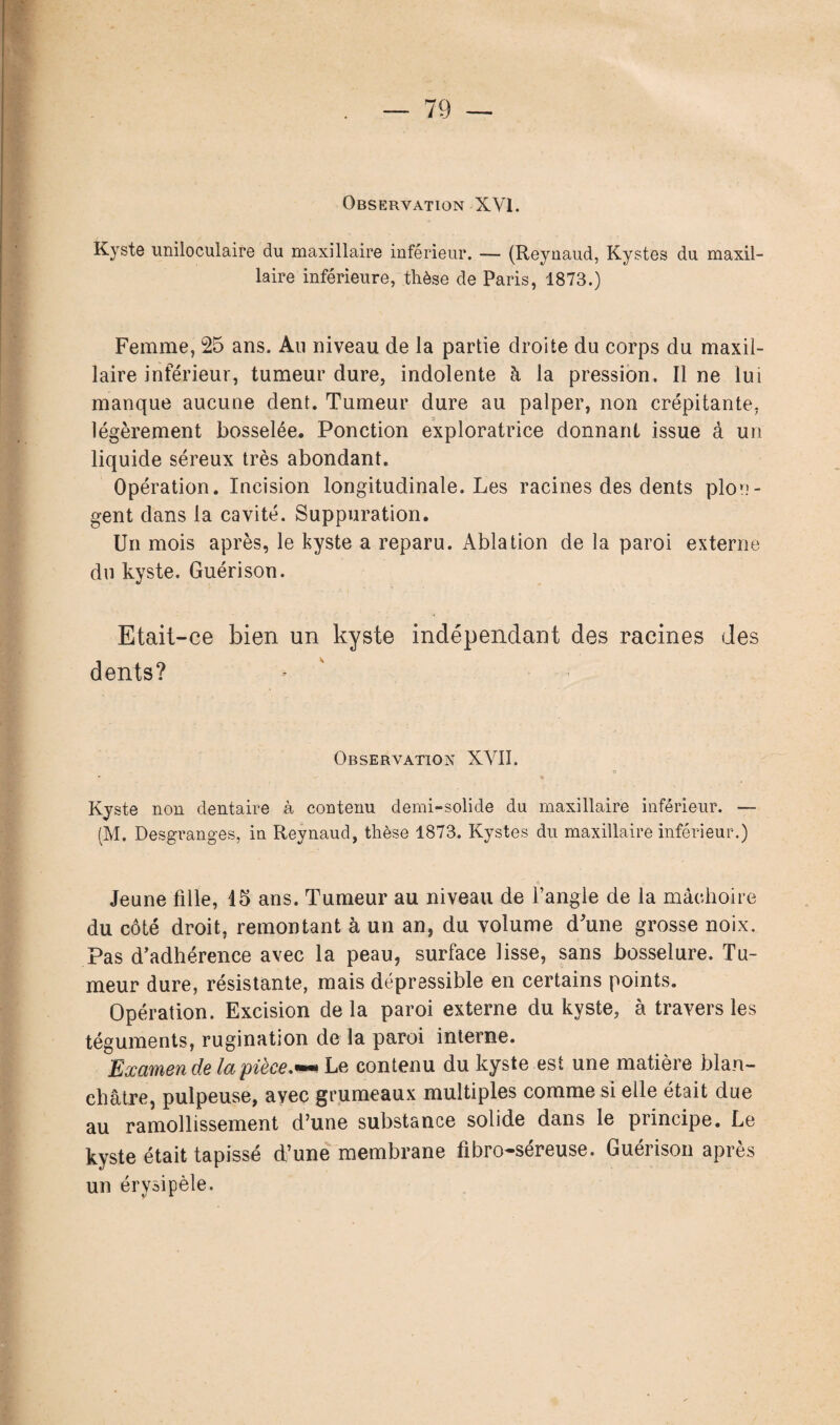 Kyste uniloculaire du maxillaire inférieur. — (Reynaud, Kystes du maxil¬ laire inférieure, thèse de Paris, 1873.) Femme, 25 ans. Au niveau de la partie droite du corps du maxil¬ laire inférieur, tumeur dure, indolente à la pression. Il ne lui manque aucune dent. Tumeur dure au palper, non crépitante, légèrement bosselée. Ponction exploratrice donnant issue à un liquide séreux très abondant. Opération. Incision longitudinale. Les racines des dents plon¬ gent dans la cavité. Suppuration. Un mois après, le kyste a reparu. Ablation de la paroi externe du kyste. Guérison. Etait-ce bien un kyste indépendant des racines des dents? Observation XVII. O Kyste non dentaire à contenu demi-solide du maxillaire inférieur. — (M. Desgranges, in Reynaud, thèse 1873. Kystes du maxillaire inférieur.) Jeune fdle, 15 ans. Tumeur au niveau de l’angle de la mâchoire du côté droit, remontant à un an, du volume d'une grosse noix. Pas d’adhérence avec la peau, surface lisse, sans bosselure. Tu¬ meur dure, résistante, mais dépressible en certains points. Opération. Excision delà paroi externe du kyste, à travers les téguments, rugination delà paroi interne. Examende la pièce.™ Le contenu du kyste est une matière blan¬ châtre, pulpeuse, avec grumeaux multiples comme si elle était due au ramollissement d’une substance solide dans le piincipe. Le kyste était tapissé d’une membrane fibro-séreuse. Guérison après un érysipèle.