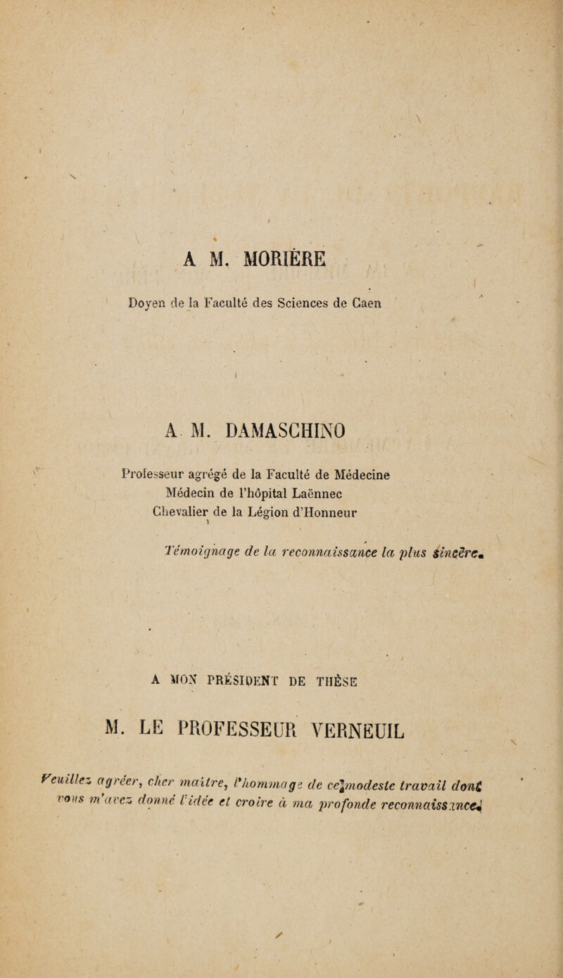 A M. MORIÈRE Doyen de la Faculté des Sciences de Caen •i ^ t A M. DAMASCHINO Professeur agrégé de la Faculté de Médecine Médecin de l’hôpital Laënnec Chevalier de la Légion d’Honneur » * * T . % / Témoignage de la reconnaissance la plus sincère* A MON PRÉSIDENT DE THÈSE M. LE PROFESSEUR VERNEUIL Veuillez agréer, cher maître, l'hommage de ce\modeste travail donC tons m atc~» donné l idée et croire à ma profonde reconnaissance*