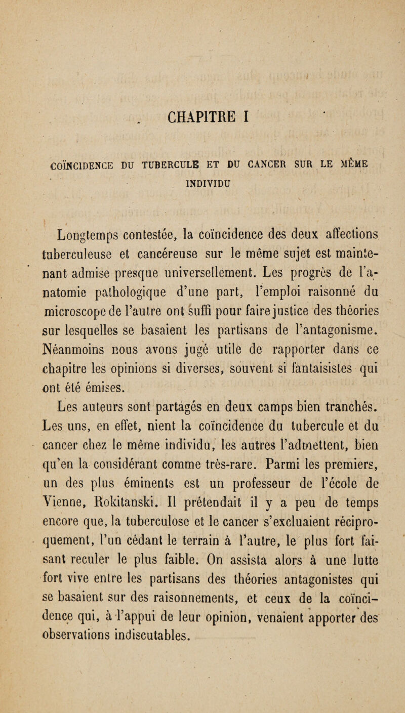 CHAPITRE I COÏNCIDENCE DU TUBERCULE ET DU CANCER SUR LE MÊME ‘ INDIVIDU • f jf I . , * ' / ;; • ’ _ v Longtemps contestée, la coïncidence des deux affections tuberculeuse et cancéreuse sur le même sujet est mainte¬ nant admise presque universellement. Les progrès de l’a¬ natomie pathologique d’une part, l’emploi raisonné du microscope de l’autre ont suffi pour faire justice des théories sur lesquelles se basaient les partisans de l’antagonisme. Néanmoins nous avons jugé utile de rapporter dans ce chapitre les opinions si diverses, souvent si fantaisistes qui ont été émises. Les auteurs sont partagés en deux camps bien tranchés. Les uns, en effet, nient la coïncidence du tubercule et du cancer chez le même individu, les autres l’admettent, bien qu’en la considérant comme très-rare. Parmi les premiers, un des plus éminents est un professeur de l’école de Vienne, Rokitanski. Il prétendait il y a peu de temps encore que, la tuberculose et le cancer s’excluaient récipro- * quement, l’un cédant le terrain à l’autre, le plus fort fai¬ sant reculer le plus faible. On assista alors à une lutte fort vive entre les partisans des théories antagonistes qui se basaient sur des raisonnements, et ceux de la coïnci¬ dence qui, à l’appui de leur opinion, venaient apporter des observations indiscutables.