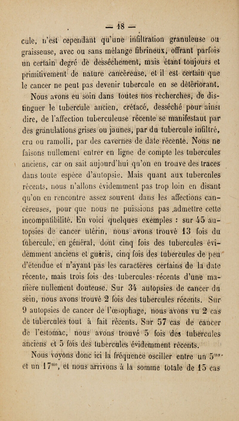 \ » r ' * • cule, n’est cependant qu’üDe infiltration granuleuse ou graisseuse, avec ou sans mélange fibrineux, offrant parfois un cerlain degré de dessèchement, mais étant toujours et primitivement de nature cancéreuse, et il est certain que le cancer ne peut pas devenir tubercule en se détériorant. Nous avons eu soin dans toutes nos recherches, de dis¬ tinguer le tubercule ancien, crétacé, desséché pour ainsi dire, de l’affection tuberculeuse récente se manifestaut par des granulations grises ou jaunes, par du tubercule infiltré, cru ou ramolli, par des cavernes de date récente. Nous ne faisons nullement entrer en ligne de compte les tubercules anciens, car on sait aujourd’hui qu’on en trouve des traces dans toute espèce d’autopsie. Mais quant aux tubercules récents, nous n’allons évidemment pas trop loin en disant qu’on en rencontre assez souvent dans les affections can¬ céreuses, pour que nous ne puissions pas .admettre cette incompatibilité. En voici quelques exemples : sur 45 au¬ topsies de cancer utérin, nous avons trouvé 13 fois du tubercule, en général, dont cinq fois des tubercules évi¬ demment anciens et guéris, cinq fois des tubercules de peu ✓ d’étendue et n’ayant pas les caractères certains de la date récente, mais trois fois des ■ tubercules* récents d’une ma¬ nière nullement douteuse. Sur 34 autopsies de cancer du sein, nous avons trouvé 2 fois des tubercules récents. Sur 9 autopsies de cancer de l’œsophage, nous avons vu 2 cas de tubercules tout à fait récents. Sur 57 cas de cancer de l’estomac, nous avons trouvé 5 fois des tubercules anciens et 5 fois des tubercules évidemment récents. Nous voyôns donc ici la fréquence osciller entre un 5m9' et un 17me, et nous arrivons à la somme totale de 15 cas