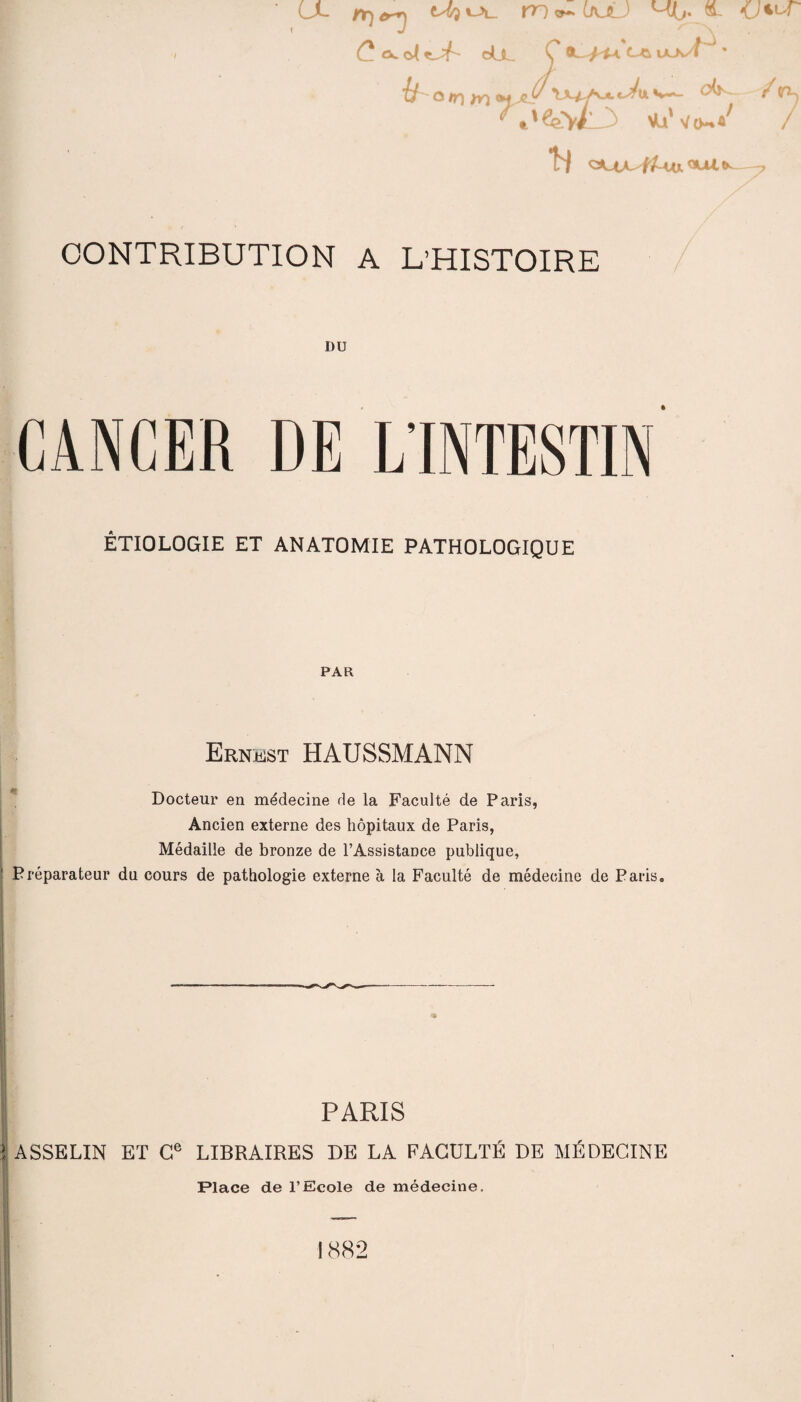 ' CX rr)er+j mv-LAjU M/j. &. KJ^-r / C. cÀ^X OÜL 0 laJvT • if o uq /o s—- ^ /(ri-j ‘ %'^W\ >Uvo-»^ / H —-7 CONTRIBUTION A L’HISTOIRE DU CANCER DE L’INTESTIN ÉTIOLOGIE ET ANATOMIE PATHOLOGIQUE PAR Ernest HAUSSMANN Docteur en médecine de la Faculté de Paris, Ancien externe des hôpitaux de Paris, Médaille de bronze de l’Assistance publique, Préparateur du cours de pathologie externe à la Faculté de médecine de Paris. PARIS 1ASSELIN ET Ce LIBRAIRES DE LA FACULTÉ DE MÉDECINE Place de l’Ecole de médecine. 1882