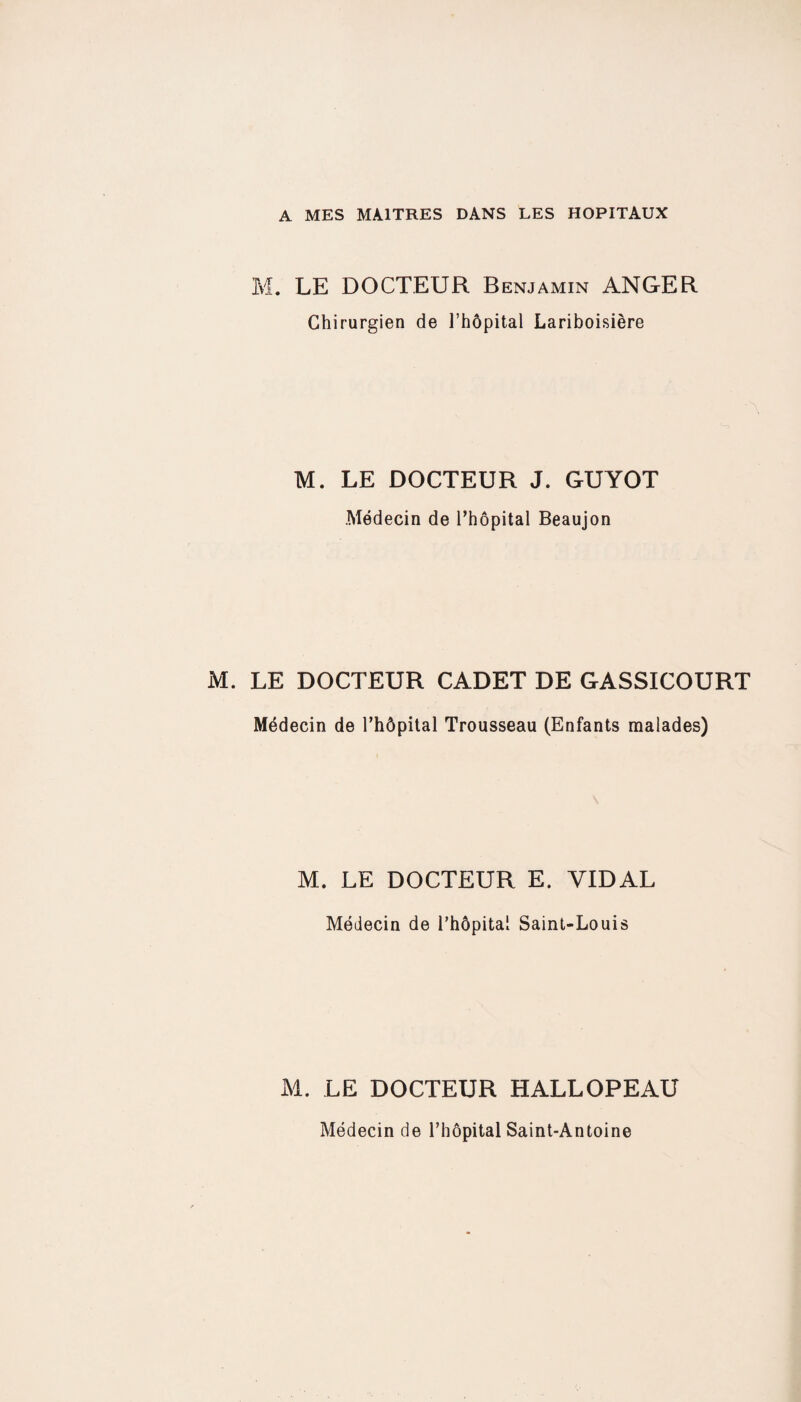 A MES MAITRES DANS LES HOPITAUX M. LE DOCTEUR Benjamin ANGER Chirurgien de l’hôpital Lariboisière M. LE DOCTEUR J. GUYOT Médecin de l’hôpital Beaujon M. LE DOCTEUR CADET DE GASSICOURT Médecin de l’hôpital Trousseau (Enfants malades) M. LE DOCTEUR E. VIDAL Médecin de l’hôpital Saint-Louis M. LE DOCTEUR HALLOPEAU Médecin de l’hôpital Saint-Antoine