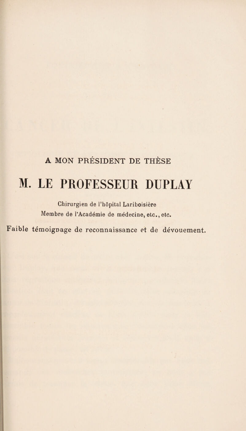 A MON PRÉSIDENT DE THÈSE M. LE PROFESSEUR DUPLAY Chirurgien de l’hôpital Lariboisière Membre de l’Académie de médecine, etc., etc. Faible témoignage de reconnaissance et de dévouement.