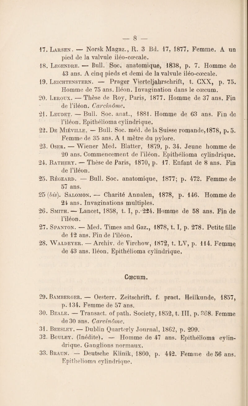 17. Larsen. — NorskMagaz., R. 3 Bd. 17, 1877. Femme. A un pied de la valvule iléo-cœcale. 18. Legendre. BulL Soc, anatomique, 1838, p. 7. Homme de 43 ans. A cinq pieds et demi de la valvule iléo-cœcale. 19. Leichtenstern. — Prager Vierteljahrschrift, t. CXX, p. 75. Homme de 75 ans. Iléon. Invagination dans le cæcum. 20. Leroux. — Thèse de Roy, Paris, 1877. Homme de 37 ans. Fin de l’iléon. Carcînôme. 21. Leudet. —Bull. Soc. anat., 1881. Homme de 63 ans. Fin de l’iléon. Epithélioma cylindrique. 22. De Miéville, — Bull. Soc. méd. delà Suisse romande,1878, p. 5. Femme de 35 ans. A 1 mètre du pylore. 23. Oser. — Wiener Med. Blatter, 1879, p. 34. Jeune homme de 20 ans. Commencement de l’iléon. Epithélioma cylindrique. 24. Rathery. — Thèse de Paris, 1870, p. 17. Enfant de 8 ans. Fin de l’iléon. 25. Régeard. — Bull. Soc. anatomique, 1877; p. 472. Femme de 57 ans. 25 {bis). Salomon. — Charité Annalen, 1878, p. 146. Homme de ans. Invaginations multiples. 26. Smith. — Lancet, 1858, t» I, p.-224. Homme de 58 ans. Fin de l’iléon. 27. Spanton. — Med. Times and Gaz., 1878, t. I, p. 278. Petite fille de 12 ans. Fin de l’iléon. 28. Waldeyer. — Archiv. de Virchow, 1872, t. LY, p. 114. Femme de 43 ans. Iléon. Epithélioma cylindrique. Cæcum. 29. Bamberger. — Oesterr. Zeitschrift, f. pract. Heilkunde, 1857, p. 134. Femme de 57 ans. 30. Beale. — Transact. of patli. Society, 1852, t. III, p. 268. Femme de 30 ans. Carcinome. 31. Beesley. — Dublin Quarterly Journal, 1862, p. 299. 32. Bouley. (Inédite). — Homme de 47 ans. Epithélioma cylin¬ drique. Ganglions normaux. 33. Braun. — Deutsche Klinik, 1860, p. 442. Femme de 56 ans. Epithélioma cylindrique.