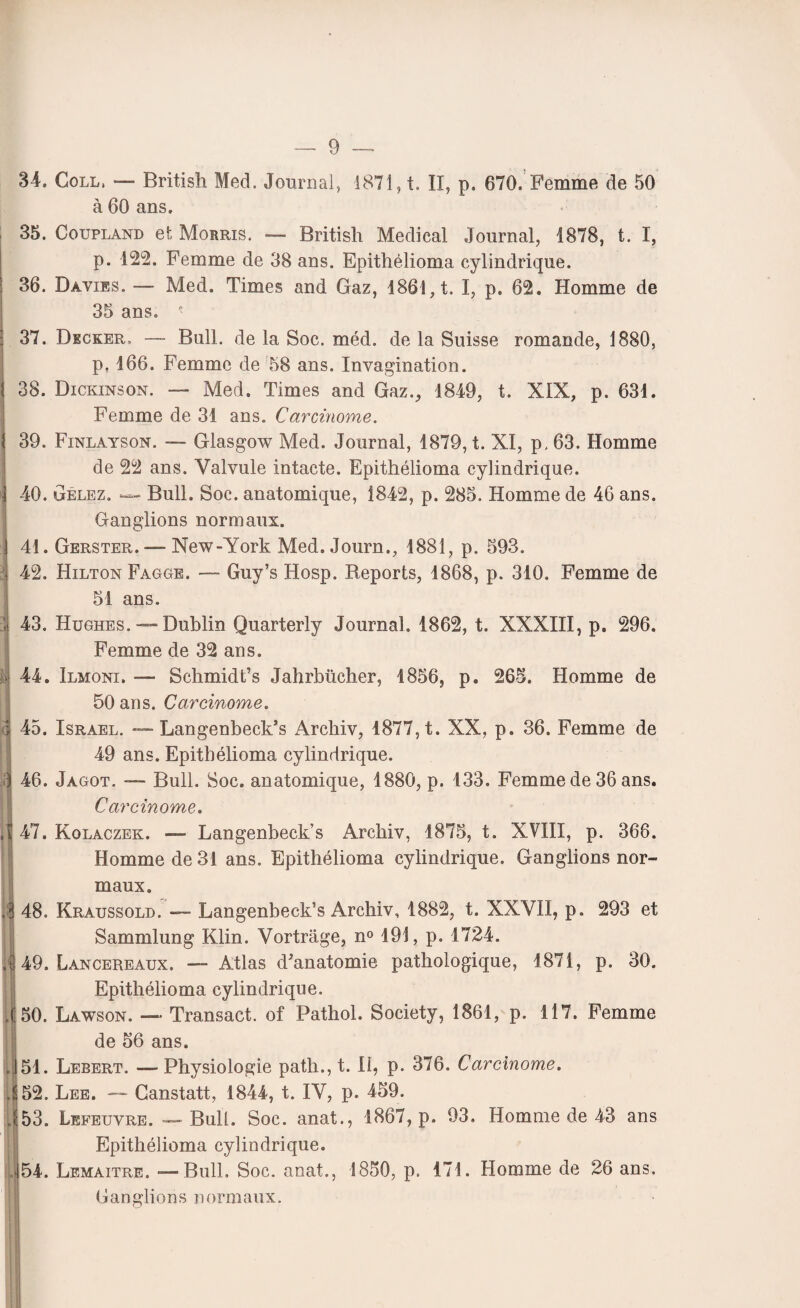 34. Coll, — British Med. Journal, 1871, t. II, p. 670. Femme de 50 à 60 ans. 35. Coupland et Morris. — British Medical Journal, 1878, t. I, p. 122. Femme de 38 ans. Epithélioma cylindrique. ! 36. Davies. — Med. Times and Gaz, 1861, t. I, p. 62. Homme de 35 ans. ■ 37. Decker, — Bull, de la Soc. méd. de la Suisse romande, 1880, p. 166. Femme de 58 ans. Invagination. I 38. Dickinson. — Med. Times and Gaz., 1849, t. XIX, p. 631. Femme de 31 ans. Carcinome. } 39. Finlayson. — Glasgow Med. Journal, 1879, t. XI, p, 63. Homme de 22 ans. Valvule intacte. Epithélioma cylindrique. 1 40. Gelez. — Bull. Soc. anatomique, 1842, p. 285. Homme de 46 ans. Ganglions normaux. \ 41. Gerster. — New-York Med. Journ., 1881, p. 593. . 42. Hilton Fagge. — Guy’s Hosp. Reports, 1868, p. 310. Femme de 51 ans. ! 43. Hughes. — Dublin Quarterly Journal. 1862, t. XXXIII, p. 296. Femme de 32 ans. é| 44. Ilmoni. — Schmidt’s Jahrbücher, 1856, p. 265. Homme de 50 ans. Carcinome. 1 45. Israël. — Langenbeck’s Archiv, 1877, t. XX, p. 36. Femme de 49 ans. Epithélioma cylindrique. <j 46. Jagot. — Bull. Soc. anatomique, 1880, p. 133. Femme de 36 ans. Carcinome. ,^47. Kolaczek. — Langenbeck’s Archiv, 1875, t. XVIII, p. 368. Homme de 31 ans. Epithélioma cylindrique. Ganglions nor¬ maux. jl 48. Kraussold. — Langenbeck’s Archiv, 1882, t. XXVII, p. 293 et Sammlung Klin. Vortrage, n° 191, p. 1724. il 49. Lancereaux. — Atlas d'anatomie pathologique, 1871, p. 30. Epithélioma cylindrique. ,(50. Lawson. — Transact. of Pathol. Society, 1861, p. 117. Femme de 56 ans. ||51. Lebert. — Physiologie patli., t. II, p. 376. Carcinome. 4 52. Lee. — Ganstatt, 1844, t. IV, p. 459. 453. Lefeuvre. — Bull. Soc. anat., 1867, p. 93, Homme de 43 ans Epithélioma cylindrique. 154. Lemaître. — Bull. Soc. anat., 1850, p. 471. Homme de 26 ans.