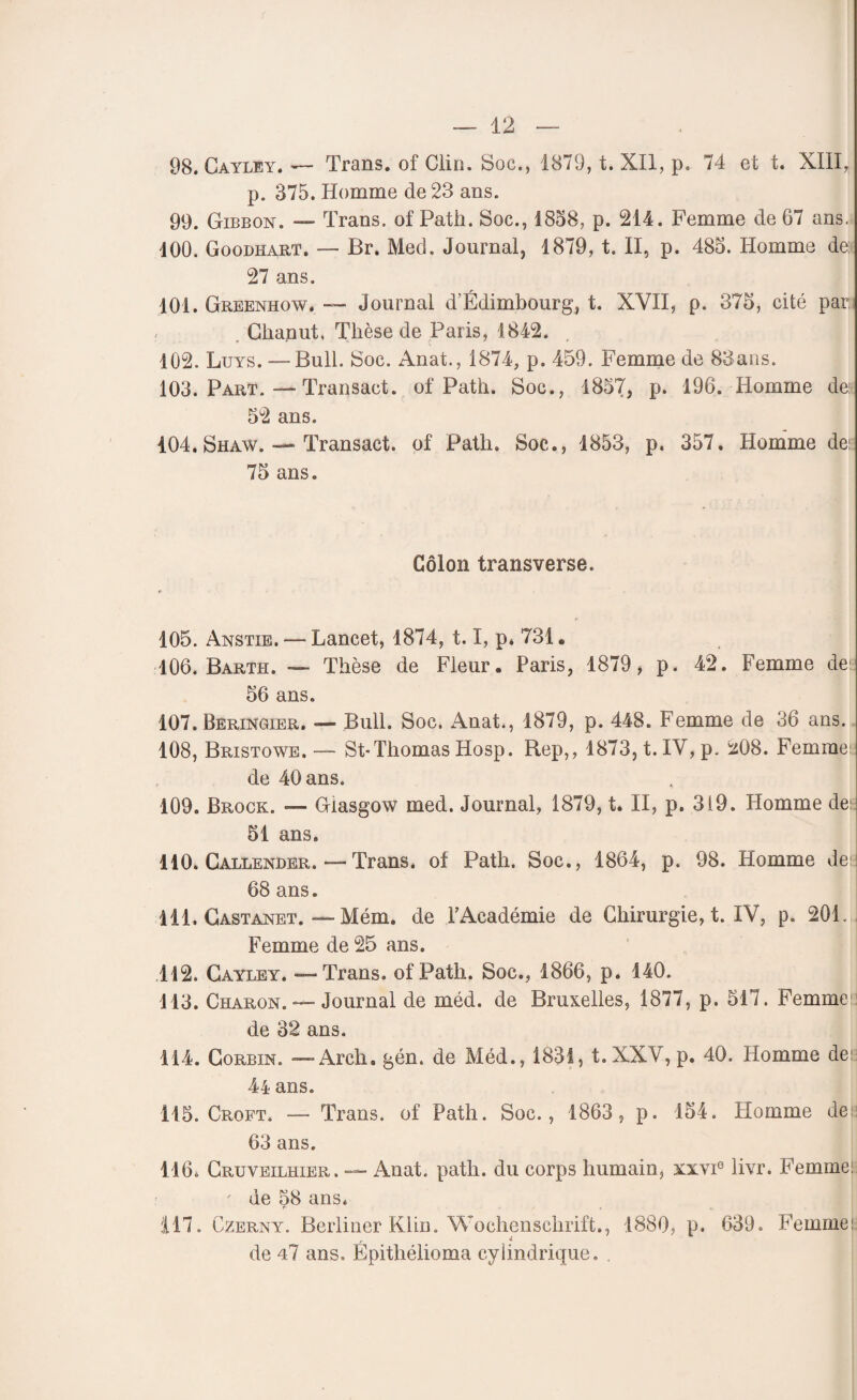 98. Cayley. — Trans. of Clin. Soc., 1879, t. XII, p, 74 et t. XIII* p. 375. Homme de 23 ans. 99. Gibbon. — Trans. of Patii. Soc., 1858, p. 214. Femme de 67 ans. 100. Goodhart. — Br. Med. Journal, 1879, t. II, p. 485. Homme de: 27 ans. 101. Greenhow. — Journal d’Edimbourg, t. XVII, p. 375, cité par. Clianut. Thèse de Paris, 1842. 102. Luys. — Bull. Soc. Anat., 1874, p. 459. Femme de 83ans. 103. Part. — Transact. of Path. Soc., 1857, p. 196. Homme de 52 ans. 404. Shaw. — Transact. of Path. Soc., 1853, p. 357. Homme de: 75 ans. Côlon transverse. r 105. Anstie. — Lancet, 1874, 1.1, p. 731. 106. Barth. — Thèse de Fleur. Paris, 1879, p. 42. Femme de: 56 ans. 107. Beringier. «— Bull. Soc. Anat., 1879, p. 448. Femme de 36 ans. 108. Bristowe.— St-Thomas Hosp. Rep,, 1873, t. IV, p. 208. Femme: de 40 ans. 109. Brock. — Glasgow med. Journal, 1879, t. II, p. 319. Homme dei: 51 ans. 110. Callender.—Trans. of Path. Soc., 1864, p. 98. Homme de: 68 ans. 111. Castanet. — Mém. de l’Académie de Chirurgie, t. IV, p. 201. Femme de 25 ans. 112. Cayley. — Trans. of Path. Soc., 1866, p. 140. 113. Charon. — Journal de méd. de Bruxelles, 1877, p. 517. Femme:! de 32 ans. 114. Gorbin. — Arch. gén. de Méd., 1831, t. XXV, p. 40. Homme de 44 ans. 115. Croft. -—- Trans. of Path. Soc., 1863, p. 154. Homme des 63 ans. 116. Cruveilhier. — Anat. path. du corps humain, xxvi0 livr. Femme ' de 58 ans. 117. Czerny. Berliner Klin. Wochenschrift., 1880, p. 639. Femme!; de 47 ans. Épithélioma cylindrique. .