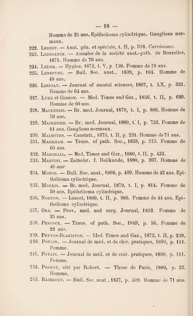 Homme de 25 ans. Epithelioma cylindrique. Ganglions nor¬ maux. 222. Lebert. — Anat. gén. et spéciale, t. Il, p. 318. Carcinome. 223. Ledeganck. — Annales de la société anat.-path. de Bruxelles, 1871. Homme de 70 ans. 224. Leïjer. — Hygiea. 1872, t. V, p. 138. Femme de 19 ans. 225. Lenepveu. — Bull. Soc. anat., 1839, p. 164. Homme de 49 ans. 226. Lindsay. — Journal of mental sciences, 1867, t. LX, p. 521. Homme de 64 ans. 227. Luke et Gibbon. — Med. Times and Gaz., 1856, t. II, p. 620. Homme de 60 ans. 228. Mackenzie. — Br. med. Journal, 1879, t. I, p. 806. Homme de 59 ans. 229. Mackenzie. — Br. med. Journal, 1880, t. I, p. 733. Femme de 61 ans. Ganglions normaux. 230. Malmsten. — Canstatt., 1875, t. II, p. 231. Homme de71 ans. 231. Markham. — Trans. of path. Soc., 1858, p. 213. Femme de 63 ans. 232. Marshall. — Med. Times and Gaz., 1880, t. II, p, 433. 233. Martini. —- Zeitschr. f. Heilkunde, 1880, p. 207. Homme de 46 ans* 234. Monod. — Bull. Soc. anat., 1868, p. 489. Homme de 42 ans. Epi- tliélioma cylindrique. 235. Morris. — Br. med. Journal, 1879, t. I, p. 814. Femme de 50 ans. Epithélioma cylindrique. 236. Norton. —- Lancet, 1880, t. II, p. 966. Femme de 44 ans. Epi- thélioma cylindrique. 237. Oke. — Prov. med. and surg. Journal, 1852. Femme de 35 ans. 238. Peacock. — Trans. of path. Soc., 1849, p. 56. Femme de 22 ans. 239. Peyton-Blakiston. — Med. Times and Gaz., 1873, t. II, p. 239. 240. Pot a in , — Journal de méd. et de chir. pratiques, 1880, p. 111. Femme. 241. Potain. — Journal de méd. et de cliir. pratiques, 1880, p. 111. Femme. 242. Proust, cité par Robert. — Thèse de Paris, 1880, p. 22. Homme. 213. Raimbert. — Bull. Soc. anat,, 1837, p. 309. Homme de 71 ans.