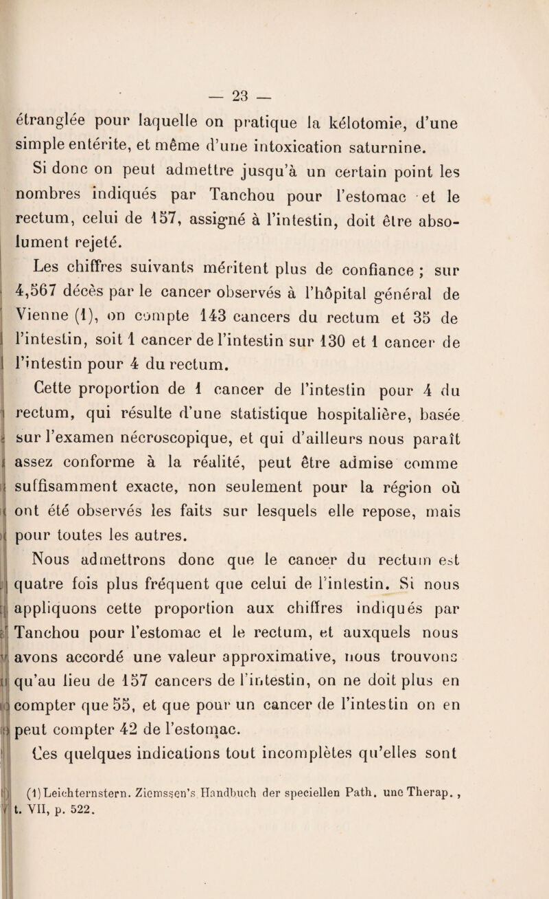 étranglée pour laquelle on pratique la kélotomie, d’une simple entérite, et même d’une intoxication saturnine. Si donc on peut admettre jusqu’à un certain point les nombres indiqués par Tanchou pour l’estomac et le rectum, celui de 157, assigné à l’intestin, doit être abso¬ lument rejeté. Les chiffres suivants méritent plus de confiance ; sur 4,567 décès par le cancer observés à l’hôpital général de Vienne (1), on compte 143 cancers du rectum et 35 de I l’intestin, soit 1 cancer de l’intestin sur 130 et 1 cancer de ! l’intestin pour 4 du rectum. Cette proportion de 1 cancer de l’intestin pour 4 du rectum, qui résulte d’une statistique hospitalière, basée sur l’examen nécroscopique, et qui d’ailleurs nous paraît ; assez conforme à la réalité, peut être admise comme ? suffisamment exacte, non seulement pour la région où | ont été observés les faits sur lesquels elle repose, mais c pour toutes les autres. Nous admettrons donc que le cancer du rectum est . quatre fois plus fréquent que celui de l inlestin. Si nous tj appliquons cette proportion aux chiffres indiqués par ;r Tanchou pour l’estomac et le rectum, et auxquels nous f avons accordé une valeur approximative, nous trouvons li qu’au lieu de 157 cancers de l’intestin, on ne doit plus en n compter que 55, et que pour un cancer de l’intestin on en o peut compter 42 de l’estomac. i Ces quelques indications tout incomplètes qu’elles sont (1)Leichternstern. Ziemssen’s Handbuch der speciellen Path. unoTherap. , i t. VII, p. 522.
