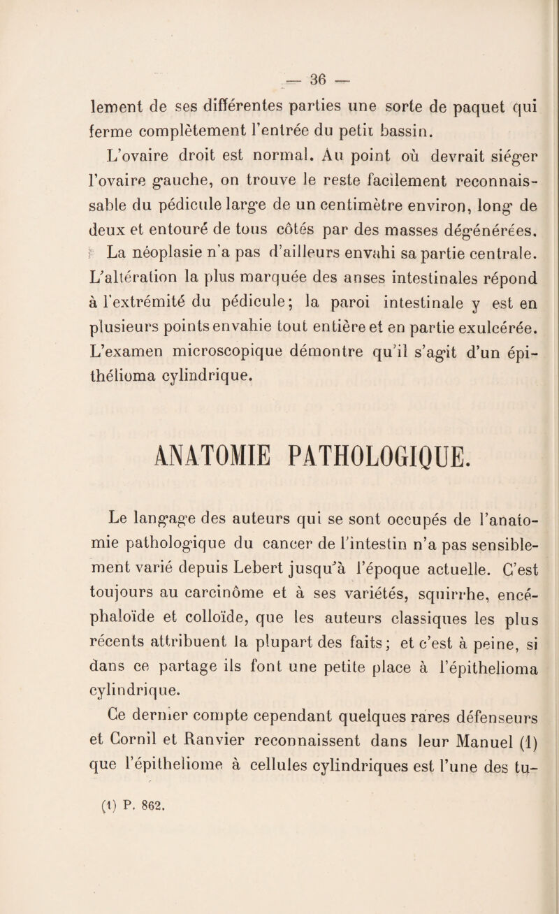 lement de ses différentes parties une sorte de paquet qui ferme complètement l’entrée du petit bassin. L’ovaire droit est normal. Au point où devrait siéger l’ovaire gauche, on trouve le reste facilement reconnais¬ sable du pédicule large de un centimètre environ, long de deux et entouré de tous côtés par des masses dégénérées, r La néoplasie n’a pas d’ailleurs envahi sa partie centrale. L'altération la plus marquée des anses intestinales répond à l’extrémité du pédicule; la paroi intestinale y est en plusieurs points envahie tout entière et en partie exulcérée. L’examen microscopique démontre qu’il s’agit d’un épi- thélioma cylindrique. ANATOMIE PATHOLOGIQUE. Le langage des auteurs qui se sont occupés de l’anato¬ mie pathologique du cancer de l’intestin n’a pas sensible¬ ment varié depuis Lebert jusqu'à l’époque actuelle. C’est toujours au carcinome et à ses variétés, squirrhe, encé- phaloïde et colloïde, que les auteurs classiques les plus récents attribuent la plupart des faits; et c’est à peine, si dans ce partage ils font une petite place à l’épithelioma cylindrique. Ce dermer compte cependant quelques rares défenseurs et Cornil et Ranvier reconnaissent dans leur Manuel (1) que l’épitheliome à cellules cylindriques est l’une des tu- (1) P. 862.