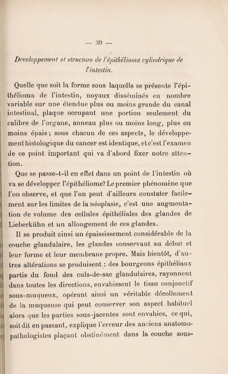 ! ij r i 1 b| il cl | H -h u 3 g n! Développement et structure de ïépithélioma cylindrique de ïintestin. Quelle que soit la forme sous laquelle se présente l’épi- thélioma de l’intestin, noyaux disséminés en nombre variable sur une étendue plus ou moins grande du canal intestinal, plaque occupant une portion seulement du calibre de l’org^ane, anneau plus ou moins long, plus ou moins épais; sous chacun de ces aspects, le développe¬ ment histologique du cancer est identique, et c’est l’examen de ce point important qui va d’abord fixer notre atten¬ tion. Que se passe-t-il en effet dans un point de l'intestin où va se développer l’épithéliome? Le premier phénomène que l’on observe, et que l’on peut d’ailleurs constater facile¬ ment sur les limites de la néoplasie, c’est une augmenta¬ tion de volume des cellules épithéliales des glandes de Lieberkühn et un allongement de ces glandes. Il se produit ainsi un épaississement considérable de la couche glandulaire, les glandes conservant au début et leur forme et leur membrane propre. Mais bientôt, d’au¬ tres altérations se produisent : des bourgeons épithéliaux partis du fond des culs-de-sac glandulaires, rayonnent dans toutes les directions, envahissent le tissu conjonctif sous-muqueux, opérant ainsi un véritable décollement de la muqueuse qui peut conserver son aspect habituel alors que les parties sous -jacentes sont envahies, ce qui, soit dit en passant, explique l’erreur des anciens anatomo¬ pathologistes plaçant obstinément dans la couche sous-