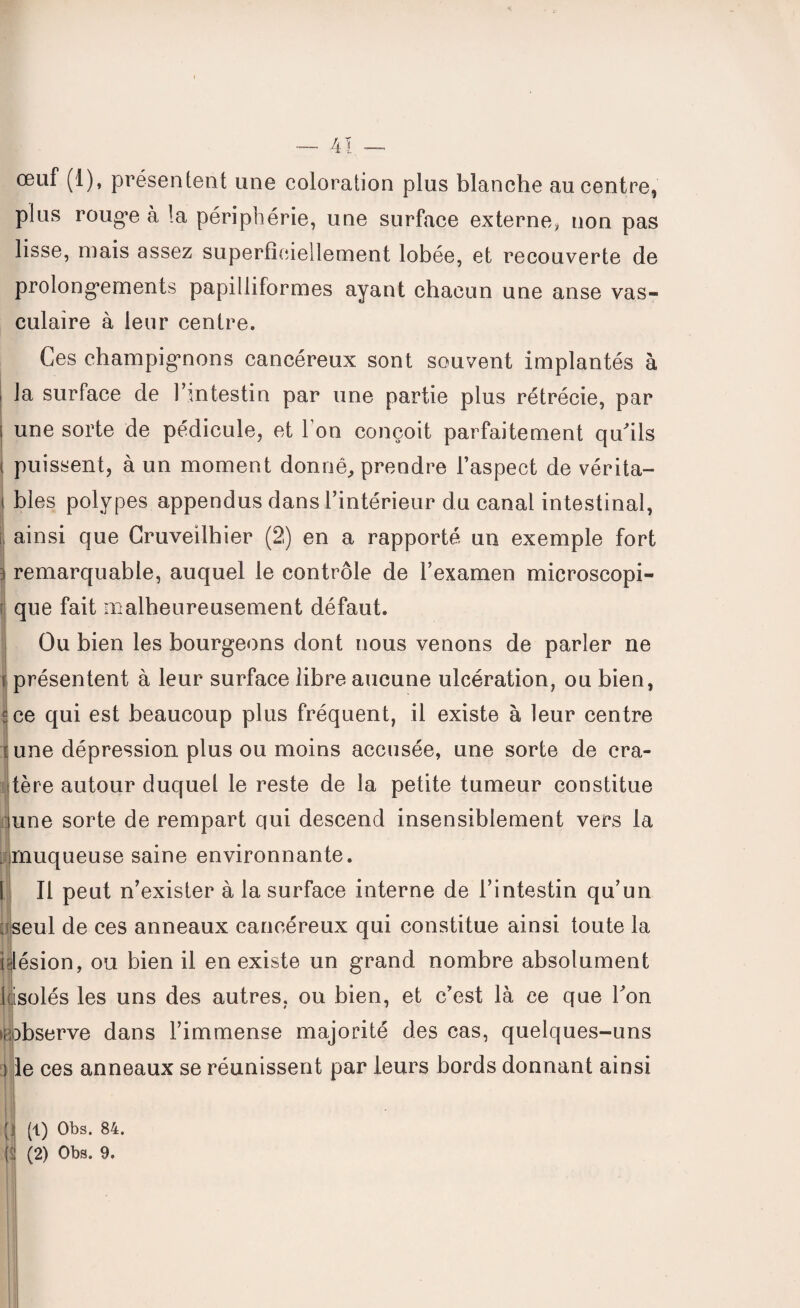— 4! — œuf (1), présentent une coloration plus blanche au centre, plus rouge à la périphérie, une surface externe* non pas lisse, mais assez superficiellement lobée, et recouverte de prolongements papilliformes ayant chacun une anse vas¬ culaire à leur centre. Ces champignons cancéreux sont souvent implantés à la surface de l'intestin par une partie plus rétrécie, par une sorte de pédicule, et l’on conçoit parfaitement qu'ils i puissent, à un moment donné, prendre l’aspect de vérita- i blés polypes appendus dans l’intérieur du canal intestinal, ainsi que Cruveilhier (2) en a rapporté un exemple fort i remarquable, auquel le contrôle de l’examen microscopi¬ que fait malheureusement défaut. Ou bien les bourgeons dont nous venons de parler ne t présentent à leur surface libre aucune ulcération, ou bien, s ce qui est beaucoup plus fréquent, il existe à leur centre r une dépression plus ou moins accusée, une sorte de cra¬ tère autour duquel le reste de la petite tumeur constitue inné sorte de rempart qui descend insensiblement vers la mnuqueuse saine environnante. Il peut n’exister à la surface interne de l’intestin qu’un seul de ces anneaux cancéreux qui constitue ainsi toute la ^lésion, ou bien il en existe un grand nombre absolument ((isolés les uns des autres, ou bien, et c’est là ce que l'on robserve dans l’immense majorité des cas, quelques-uns le ces anneaux se réunissent par leurs bords donnant ainsi (1) Obs. 84.