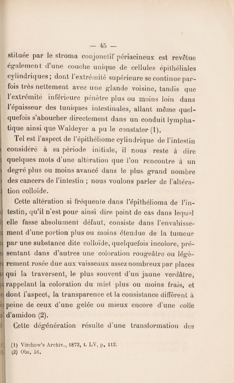 H m 14 #1 — 45 — stiiuée par le stroma conjonctif périacineux est revêtue également d’une couche unique de cellules épithéliales cylindriques, dont 1 extrémité supérieure se continue par¬ fois très nettement avec une glande voisine, tandis que 1 extrémité inférieure pénètre plus ou moins loin dans 1 épaisseur des tuniques intestinales, allant même quel- quefois s’aboucher directement dans un conduit lympha¬ tique ainsi que Waldeyer a pu le constater (1). Tel est l’aspect de lepithéliome cylindrique de l’intestin considéré à sa période initiale, il nous reste à dire quelques mots d’une altération que l’on rencontre à un degré plus ou moins avancé dans le plus grand nombre des cancers de l’intestin ; nous voulons parler de l’altéra¬ tion colloïde. Cette altération si fréquente dans l’épithélioma de l’in¬ testin, qu’il n’est pour ainsi dire point de cas dans lequel elle fasse absolument défaut, consiste dans l’envahisse¬ ment d’une portion plus ou moins étendue de la tumeur par une substance dite colloïde, quelquefois incolore, pré¬ sentant dans d’autres une coloration rougeâtre ou légè¬ rement rosée due aux vaisseaux assez nombreux par places qui la traversent, le plus souvent d’un jaune verdâtre, rappelant la coloration du miel plus ou moins frais, et dont l’aspect, la transparence et la consistance diffèrent à peine de ceux d’une gelée ou mieux encore d’une colle d’amidon (2). Cette dégénération résulte d’une transformation des (1) Virchow’s Archiv., 1872, t. LY, p. 112. (2) Obs. 51.