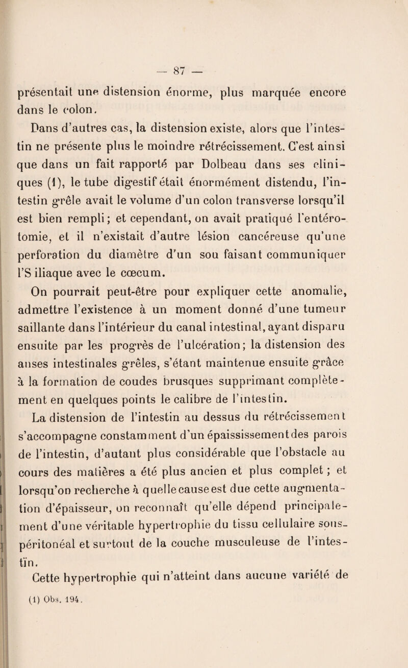 présentait une distension énorme, plus marquée encore dans le colon. Dans d’autres cas, la distension existe, alors que l’intes¬ tin ne présente plus le moindre rétrécissement. C’est ainsi que dans un fait rapporté par Dolbeau dans ses clini¬ ques (1), le tube dig*estif était énormément distendu, l’in¬ testin grêle avait le volume d’un colon transverse lorsqu’il est bien rempli; et cependant, on avait pratiqué l’entéro¬ tomie, et il n’existait d’autre lésion cancéreuse qu’une perforation du diamètre d’un sou faisant communiquer l’S iliaque avec le cæcum. On pourrait peut-être pour expliquer cette anomalie, admettre l’existence à un moment donné d’une tumeur saillante dans l’intérieur du canal intestinal, ayant disparu ensuite par les progrès de l’ulcération; la distension des anses intestinales grêles, s’étant maintenue ensuite grâce à la formation de coudes brusques supprimant complète¬ ment en quelques points le calibre de l’intestin. La distension de l’intestin au dessus du rétrécissement s’accompagme constamment d’un épaississement des parois i de l’intestin, d’autant plus considérable que l’obstacle au i cours des matières a été plus ancien et plus complet ; et 1 lorsqu’on recherche â quelle cause est due cette augmenta- 1 tion d’épaisseur, on reconnaît qu’elle dépend principale- î ment d’une véritable hypertrophie du tissu cellulaire sous- ] péritonéal et surtout de la couche musculeuse de Tintes - r fin. Cette hypertrophie qui n’atteint dans aucune variété de