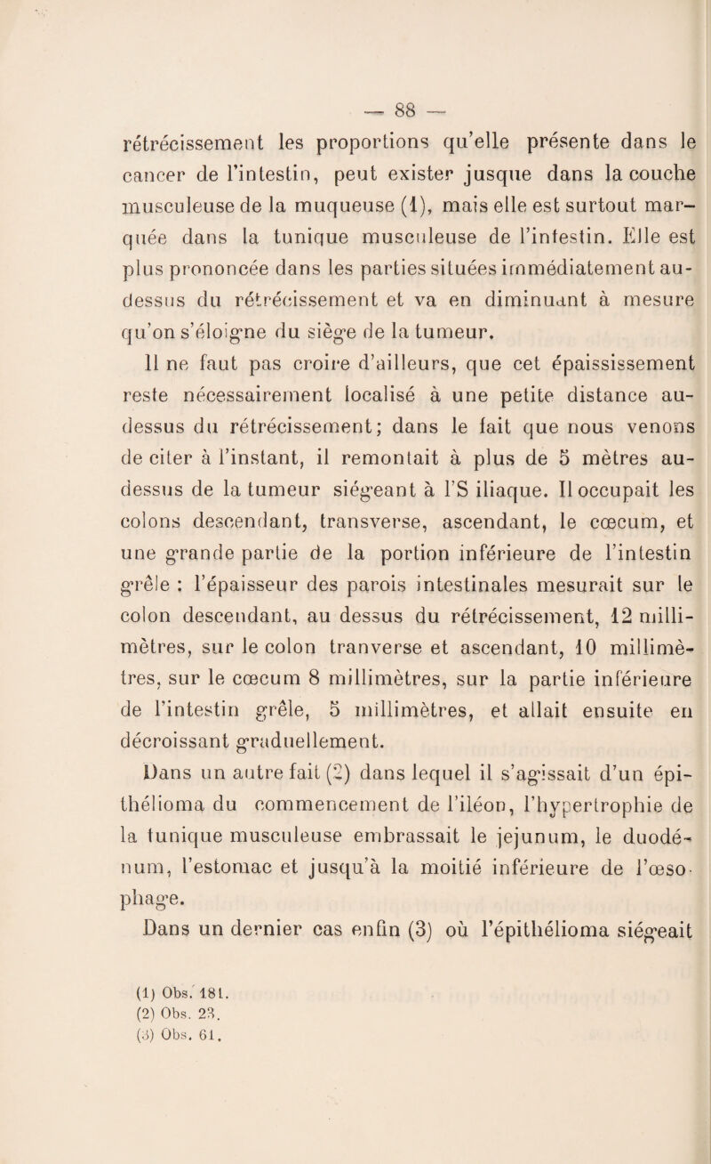 rétrécissement les proportions qu’elle présente dans le cancer de l’intestin, peut exister jusque dans la couche musculeuse de la muqueuse (1), mais elle est surtout mar¬ quée dans la tunique musculeuse de l’intestin. Elle est plus prononcée dans les parties situées immédiatement au- dessus du rétrécissement et va en diminuant à mesure qu’on s’éloigne du siège de la tumeur. Il ne faut pas croire d’ailleurs, que cet épaississement reste nécessairement localisé à une petite distance au- dessus du rétrécissement; dans le fait que nous venons de citer à l’instant, il remontait à plus de 5 mètres au- dessus de la tumeur siégeant à l’S iliaque. Il occupait les colons descendant, transverse, ascendant, le cæcum, et une grande partie de la portion inférieure de l’intestin grêle : l’épaisseur des parois intestinales mesurait sur le colon descendant, au dessus du rétrécissement, 12 milli¬ mètres, sur le colon tranverse et ascendant, 10 millimè¬ tres, sur le cæcum 8 millimètres, sur la partie inférieure de l’intestin grêle, 5 millimètres, et allait ensuite en décroissant graduellement. Dans un autre fait (2) dans lequel il s’agissait d’un épi- théüoma du commencement de l’iléon, l’hypertrophie de la tunique musculeuse embrassait le jéjunum, le duodé¬ num, l’estomac et jusqu’à la moitié inférieure de l’œso¬ phage. Dans un dernier cas enfin (3) où l’épithélioma siégeait (1) Obs. 181. (2) Obs. 23. (3) Obs. 61,