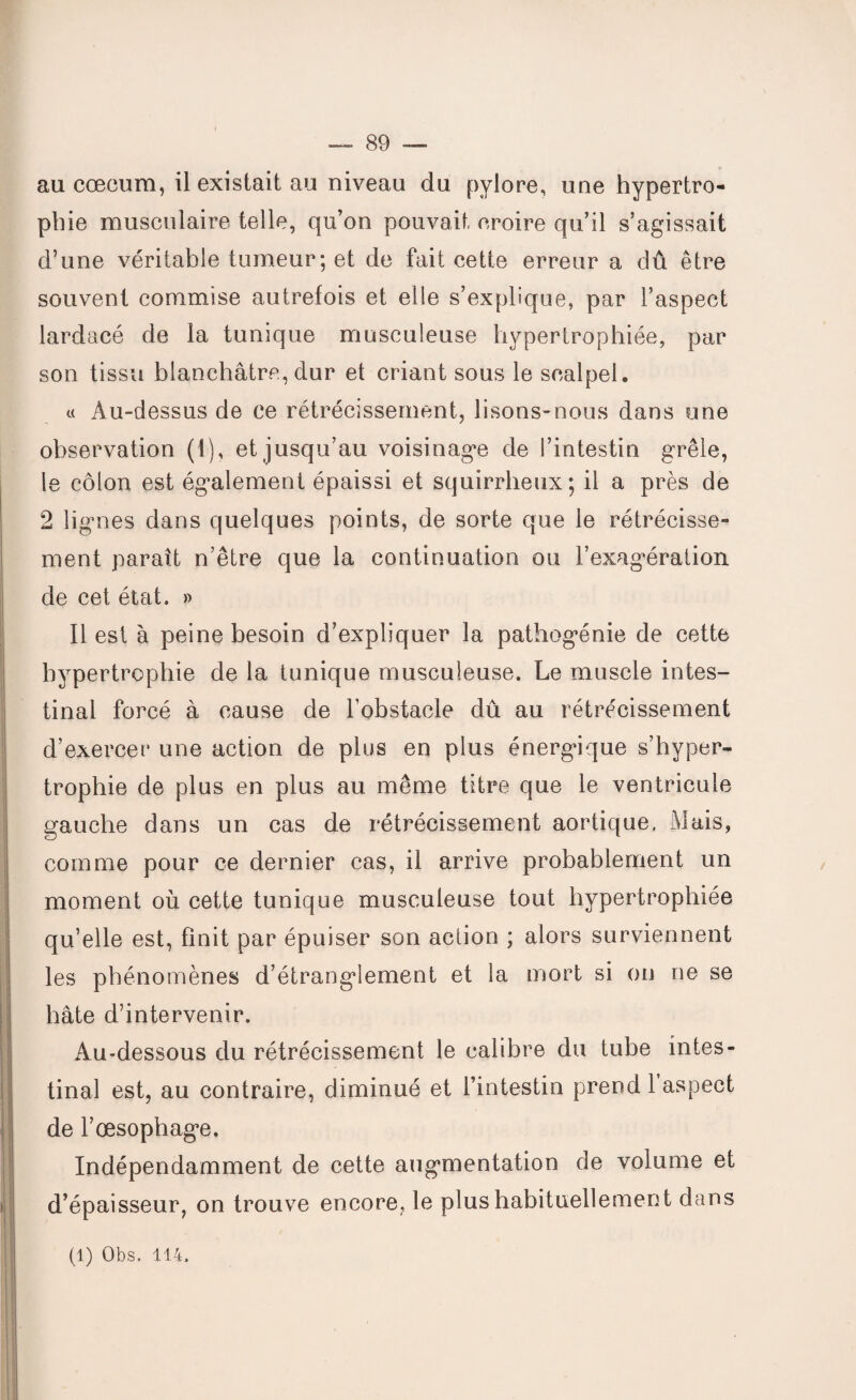 au cæcum, il existait au niveau du pylore, une hypertro¬ phie musculaire telle, qu’on pouvait croire qu’il s’agissait d’une véritable tumeur; et de fait cette erreur a dû être souvent commise autrefois et elle s’explique, par l’aspect lardacé de la tunique musculeuse hypertrophiée, par son tissu blanchâtre, dur et criant sous le scalpel. « Au-dessus de ce rétrécissement, lisons-nous dans une observation (1), et jusqu’au voisinage de l’intestin grêle, le côlon est également épaissi et squirrheux; il a près de 2 lignes dans quelques points, de sorte que le rétrécisse¬ ment paraît n’être que la continuation ou l’exagération de cet état. » Il est à peine besoin d’expliquer la pathogénie de cette hypertrophie de la tunique musculeuse. Le muscle intes¬ tinal forcé à cause de l’obstacle dû au rétrécissement d’exercer une action de plus en plus énergique s’hyper¬ trophie de plus en plus au même titre que le ventricule gauche dans un cas de rétrécissement aortique, Mais, comme pour ce dernier cas, il arrive probablement un moment où cette tunique musculeuse tout hypertrophiée qu’elle est, finit par épuiser son action ; alors surviennent les phénomènes d’étranglement et la mort si on ne se hâte d’intervenir. Au-dessous du rétrécissement le calibre du tube intes¬ tinal est, au contraire, diminué et l’intestin prend 1 aspect de l’œsophage. Indépendamment de cette augmentation de volume et d’épaisseur, on trouve encore, le plus habituellement dans