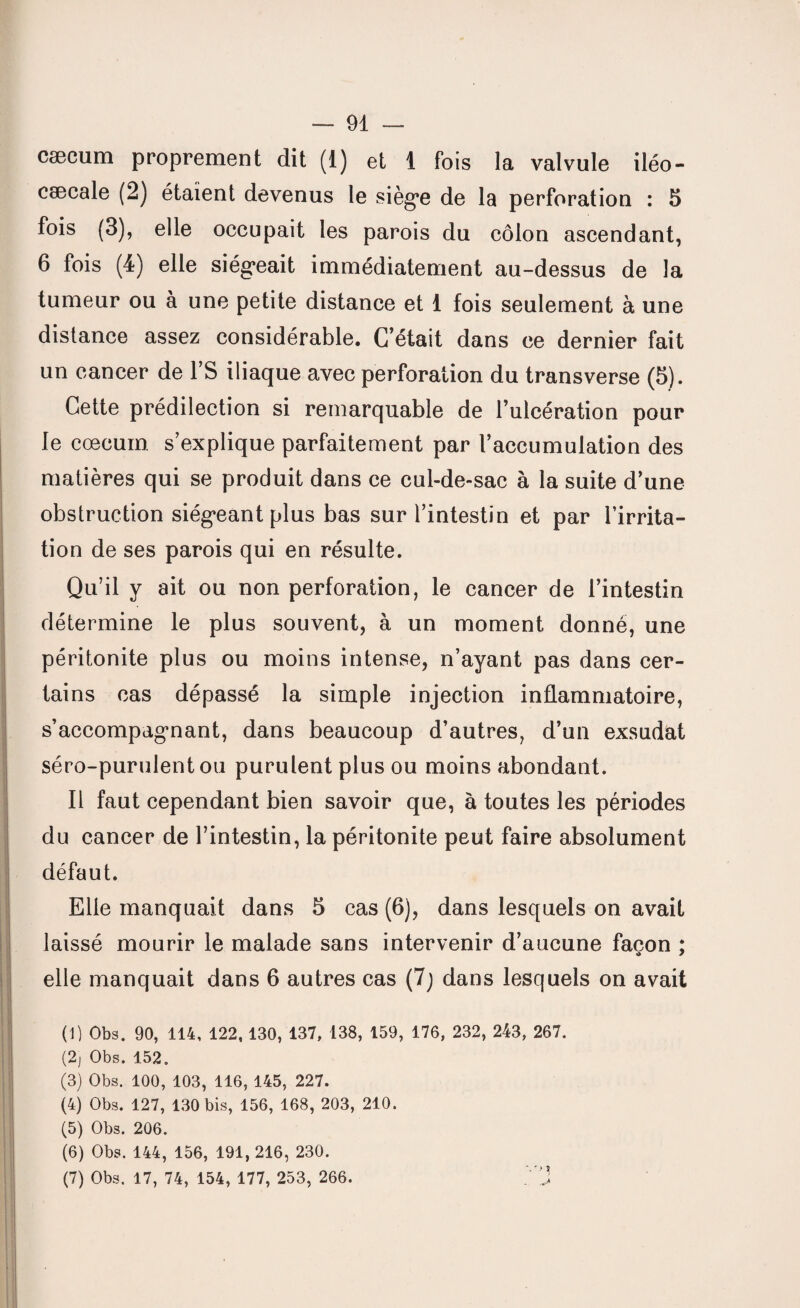 cæcum proprement dit (1) et 1 fois la valvule iléo- cæcale (2) étaient devenus le siège de la perforation : 5 fois (3), elle occupait les parois du côlon ascendant, 6 fois (4) elle siégeait immédiatement au-dessus de la tumeur ou à une petite distance et 1 fois seulement à une distance assez considérable. C’était dans ce dernier fait un cancer de l’S iliaque avec perforation du transverse (5). Cette prédilection si remarquable de l’ulcération pour le cæcum s’explique parfaitement par l’accumulation des matières qui se produit dans ce cul-de-sac à la suite d’une obstruction siégeant plus bas sur l’intestin et par l’irrita¬ tion de ses parois qui en résulte. Qu’il y ait ou non perforation, le cancer de l’intestin détermine le plus souvent, à un moment donné, une péritonite plus ou moins intense, n’ayant pas dans cer¬ tains cas dépassé la simple injection inflammatoire, s’accompagnant, dans beaucoup d’autres, d’un exsudât séro-purulent ou purulent plus ou moins abondant. Il faut cependant bien savoir que, à toutes les périodes du cancer de l’intestin, la péritonite peut faire absolument défaut. Elle manquait dans 5 cas (6), dans lesquels on avait laissé mourir le malade sans intervenir d’aucune façon : «» * elle manquait dans 6 autres cas (7) dans lesquels on avait (1) Obs. 90, 114, 122,130, 137, 138, 159, 176, 232, 243, 267. (2) Obs. 152. (3) Obs. 100, 103, 116, 145, 227. (4) Obs. 127, 130 bis, 156, 168, 203, 210. (5) Obs. 206. (6) Obs. 144, 156, 191, 216, 230. (7) Obs. 17, 74, 154, 177, 253, 266.