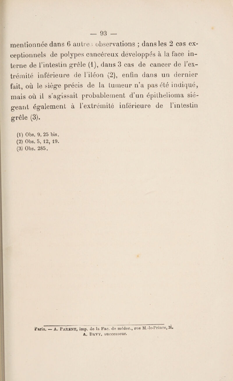 mentionnée dans 6 autres observations ; dans les 2 cas ex¬ ceptionnels de polypes cancéreux développés à la face in¬ terne de l’intestin grêle (1), dans 3 cas de cancer de l'ex¬ trémité inférieure de l’iléon (2), enfin dans un dernier fait, où le siège précis de la tumeur n’a pas été indiqué, mais où il s’agissait probablement d’un épithelioma sié¬ geant également à l’extrémité inférieure de l’intestin grêle (3). (1) Obs. 9, 25 bis. (2) Obs. 5, 12, 19. (3) Obs. 285. _/___j Paris. — A. PARENT, imp. de 1a. Fae. de médec., rue M.-le-Prince, 3b A. Davy, successeur.