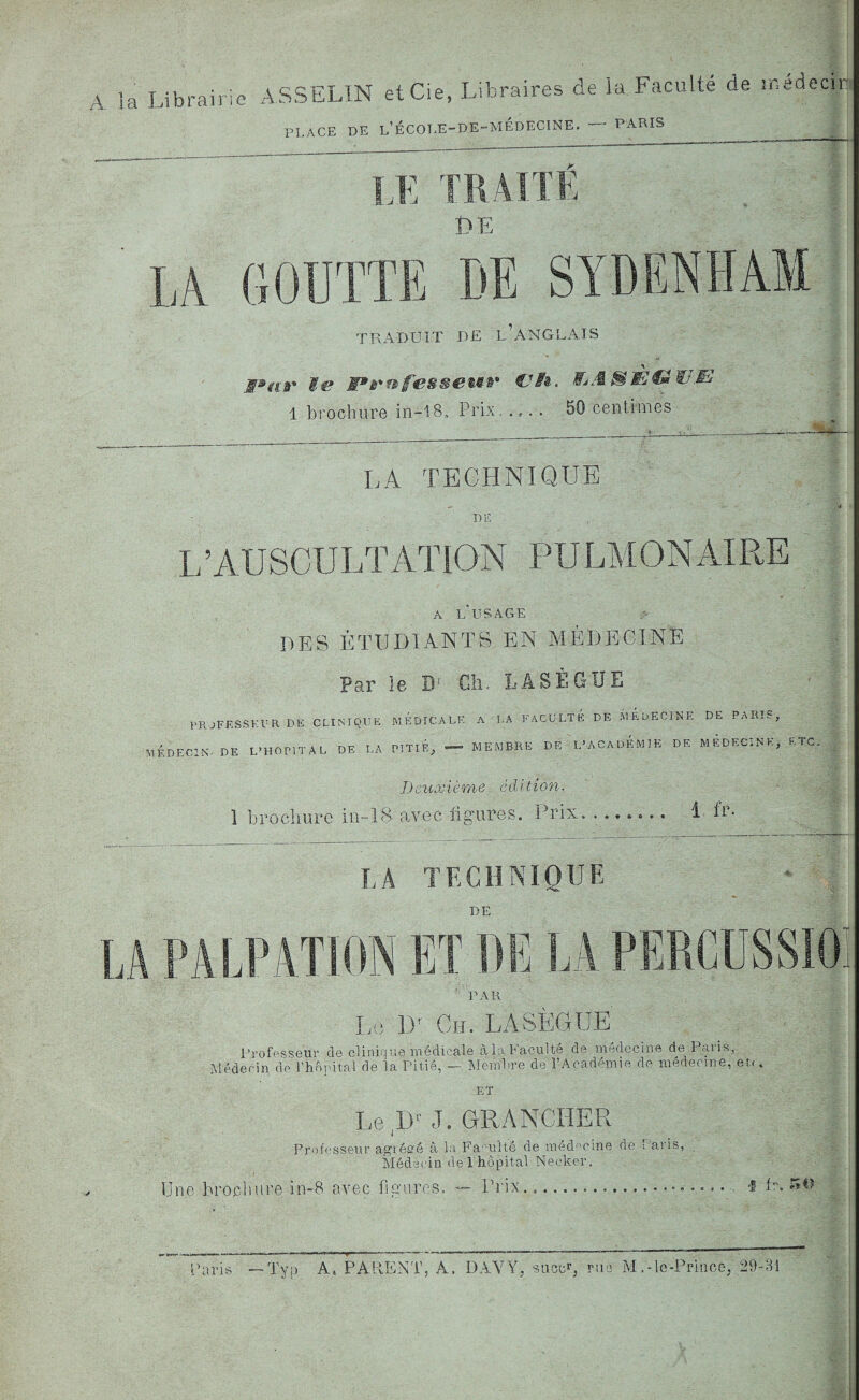 A la Librairie ASSELIN etCie, Libraires de ia Faculté de médecin PL .ACF. DE l’ÉCOLE-DE-MÉDECINE. — PARIS LE TRAITÉ DE LÀ GOUTTE DE SYDENHAM TRADUIT DE UANGLAIS M»ar Me Frnjfàipseuv Cf#t. ÏÏjA&ÈCmWJE 1 brochure in-18, Prix. .,. . 50 centimes LA TECHNIQUE DE L’AUSCULTATION PU LM O N AI RE A LUSAGE DES ÉTUDIANTS EN MÉDECINE Par le Dr Ch. LASÈGUE PROFESSEUR DÉ CLINIQUE MEDICALE A LA FACULTE DE MEDECINE DE PARIS, MÉDECIN DE L’HOPITAL DE LA PITIE, — MEMBRE DE L’ACADEMIE DE MÉDECINE, ETC. IJ euxième écl U ion. 1 brochure in—1S avec ligures. Prix. 1 L- LÀ TECHNIQUE DE LA PALPATION ET DE LA PERCUSSIO PAR Le Dr Ch. LASÈGUE Professeur de clinique médicale à la Faculté de médecine de Paris, Médecin de l'hôpital de la Pitié, - Membre de l’Académie de médecine, et.( ET Le ,!>' J. ORANCHER Professeur agrégé à la Faculté de médecine de raids, Médecin de l'hôpital Necker. Prix...... Une.brochure in-8 avec figures. . f fr. 54) Paris —Tvp A, PARENT, À. DAYY, sucçr, rué IvI.-le-Priücc, 29-31