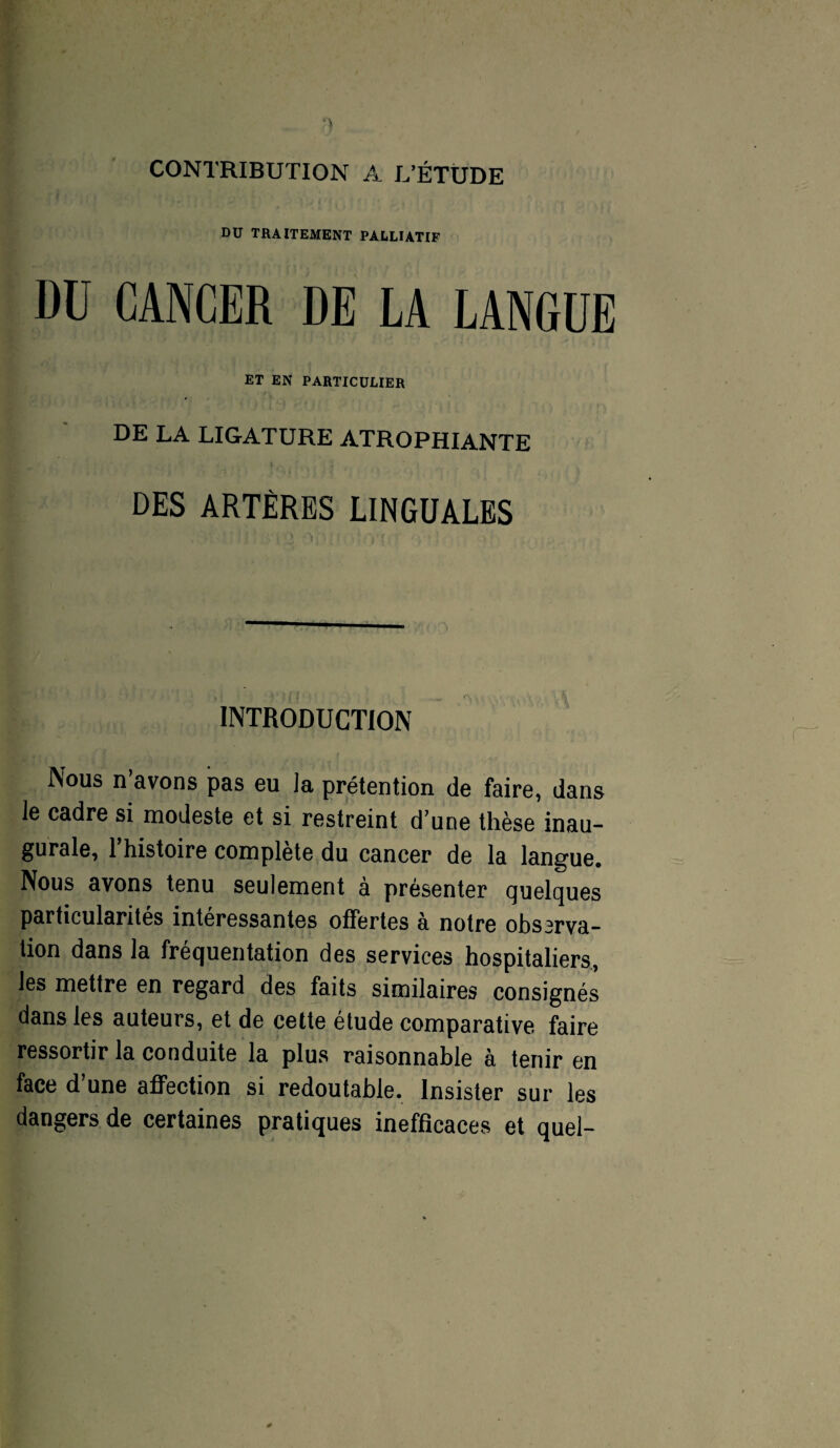 CONTRIBUTION A L’ÉTUDE DU TRAITEMENT PALLIATIF Dü CANCER DE LA LANGUE ET EN PARTICULIER DE LA LIGATURE ATROPHIANTE DES ARTÈRES LINGUALES INTRODUCTION Nous n’avons pas eu la prétention de faire, dans le cadre si modeste et si restreint d’une thèse inau¬ gurale, l’histoire complète du cancer de la langue. Nous avons tenu seulement à présenter quelques particularités intéressantes offertes a notre obssrva- tion dans la fréquentation des services hospitaliers, les mettre en regard des faits similaires consignés dans les auteurs, et de cette étude comparative faire ressortir la conduite la plus raisonnable à tenir en face d’une affection si redoutable. Insister sur les dangers de certaines pratiques inefficaces et quel-