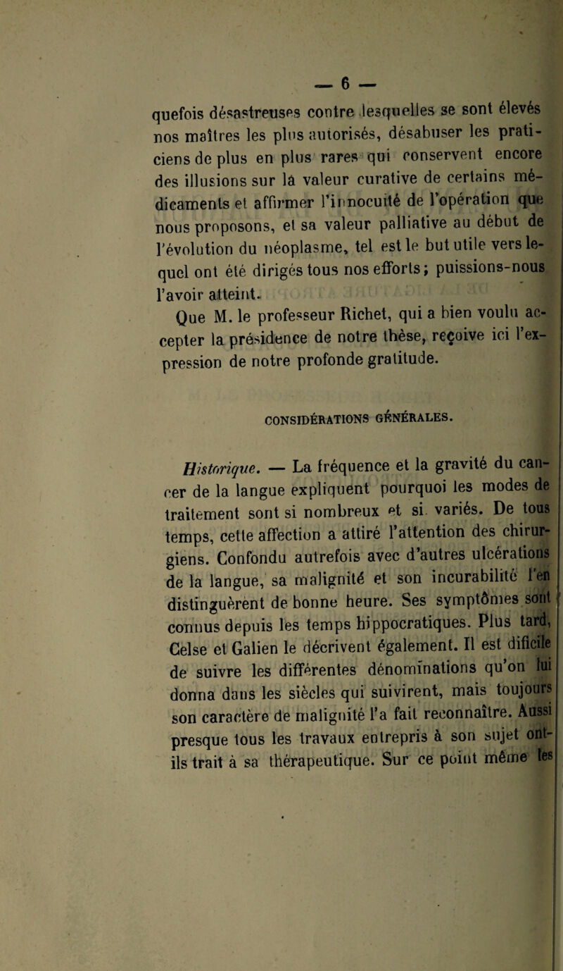 quefois désastreuses contre lesquelles se sont élevés nos maîtres les plus autorisés, désabuser les prati¬ ciens de plus en plus rares qui conservent encore des illusions sur là valeur curative de certains mé¬ dicaments et affirmer l’innocuité de l’opération que nous proposons, et sa valeur palliative au début de l’évolution du néoplasme, tel est le but utile vers le¬ quel ont été dirigés tous nos efforts; puissions-nous l’avoir atteint- Que M. le professeur Richet, qui a bien voulu ac¬ cepter la présidence de notre thèse, reçoive ici l’ex¬ pression de notre profonde gratitude. CONSIDÉRATIONS GÉNÉRALES. Historique. — La fréquence et la gravité du can¬ cer de la langue expliquent pourquoi les modes de traitement sont si nombreux et si. variés. De tous temps, cette affection a attiré 1*attention des chirur¬ giens. Confondu autrefois avec d’autres ulcérations delà langue, sa malignité et son incurabilité lefl distinguèrent de bonne heure. Ses symptômes soiitif connus depuis les temps hippocratiques. Plus tard, Celse et Galien le décrivent, également. Il est dificile de suivre les différentes dénominations qu’on lui donna dans les siècles qui suivirent, mais toujours son caractère de malignité l’a fait reconnaître. Aussi presque tous les travaux entrepris à son sujet ont- ils trait à sa thérapeutique. Sur ce point même tes j